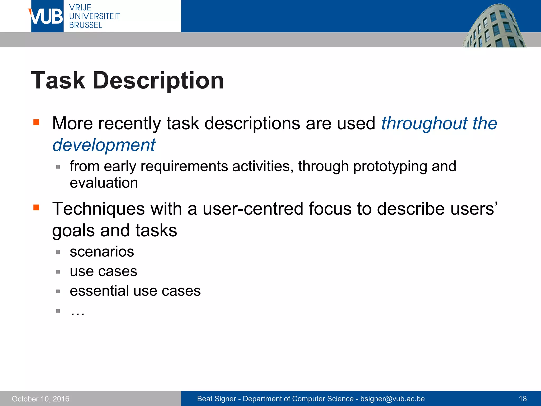Beat Signer - Department of Computer Science - bsigner@vub.ac.be 18October 10, 2016
Task Description
 More recently task descriptions are used throughout the
development
 from early requirements activities, through prototyping and
evaluation
 Techniques with a user-centred focus to describe users’
goals and tasks
 scenarios
 use cases
 essential use cases
 …
 