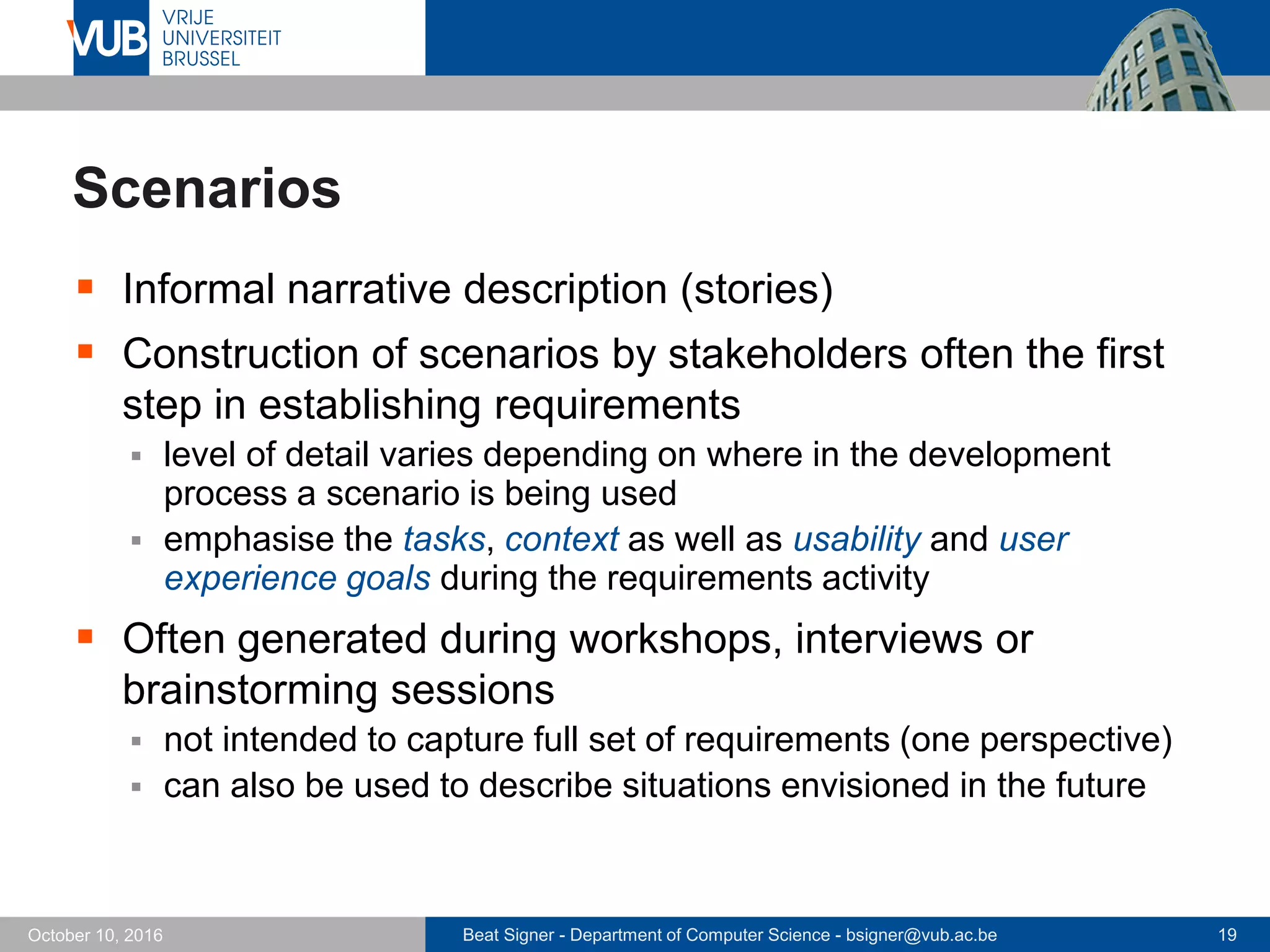 Beat Signer - Department of Computer Science - bsigner@vub.ac.be 19October 10, 2016
Scenarios
 Informal narrative description (stories)
 Construction of scenarios by stakeholders often the first
step in establishing requirements
 level of detail varies depending on where in the development
process a scenario is being used
 emphasise the tasks, context as well as usability and user
experience goals during the requirements activity
 Often generated during workshops, interviews or
brainstorming sessions
 not intended to capture full set of requirements (one perspective)
 can also be used to describe situations envisioned in the future
 