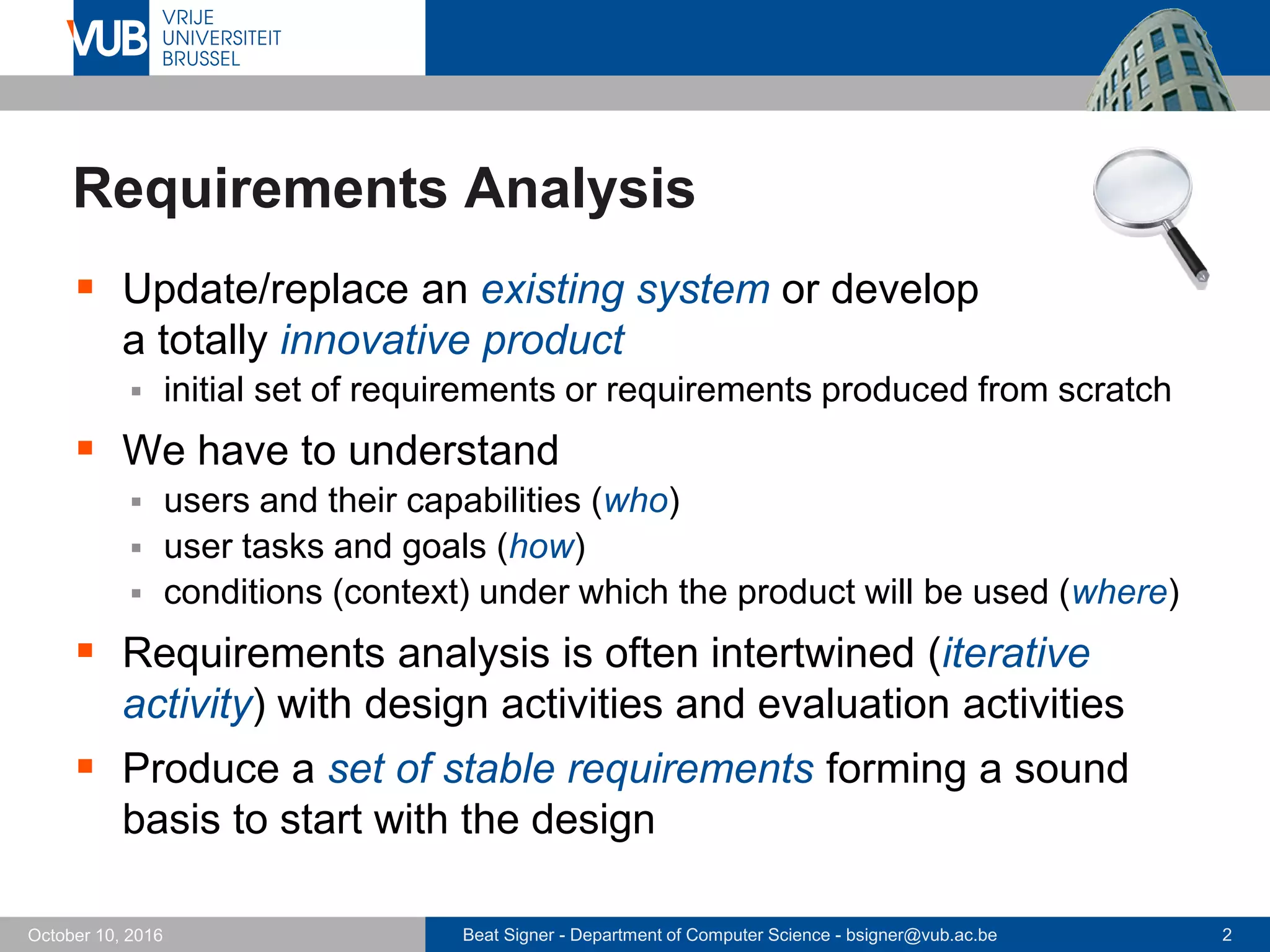 Beat Signer - Department of Computer Science - bsigner@vub.ac.be 2October 10, 2016
Requirements Analysis
 Update/replace an existing system or develop
a totally innovative product
 initial set of requirements or requirements produced from scratch
 We have to understand
 users and their capabilities (who)
 user tasks and goals (how)
 conditions (context) under which the product will be used (where)
 Requirements analysis is often intertwined (iterative
activity) with design activities and evaluation activities
 Produce a set of stable requirements forming a sound
basis to start with the design
 
