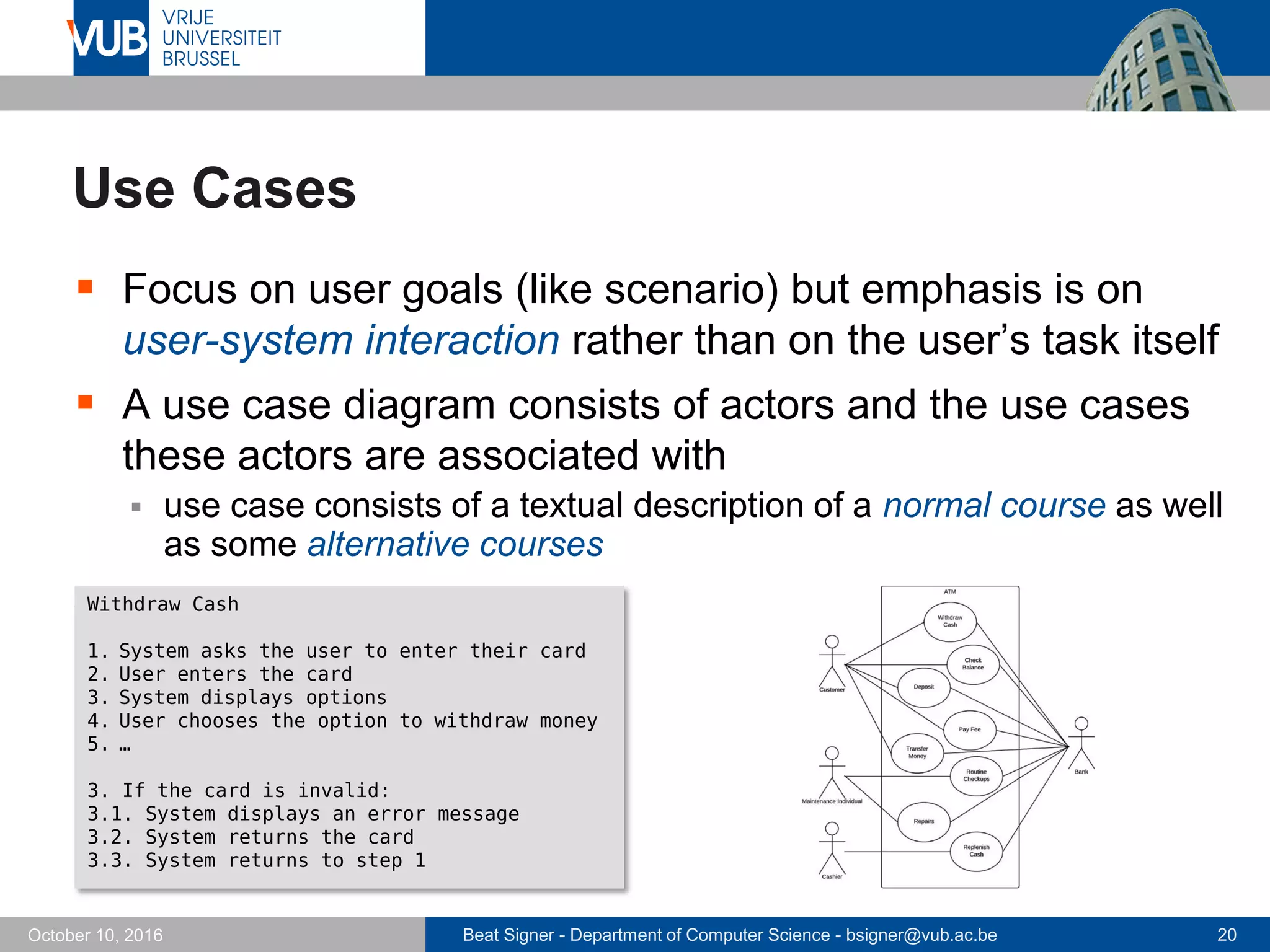 Beat Signer - Department of Computer Science - bsigner@vub.ac.be 20October 10, 2016
Use Cases
 Focus on user goals (like scenario) but emphasis is on
user-system interaction rather than on the user’s task itself
 A use case diagram consists of actors and the use cases
these actors are associated with
 use case consists of a textual description of a normal course as well
as some alternative courses
Withdraw Cash
1. System asks the user to enter their card
2. User enters the card
3. System displays options
4. User chooses the option to withdraw money
5. …
3. If the card is invalid:
3.1. System displays an error message
3.2. System returns the card
3.3. System returns to step 1
 