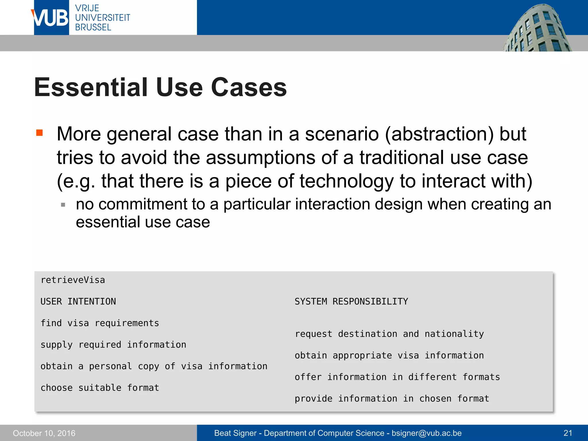 Beat Signer - Department of Computer Science - bsigner@vub.ac.be 21October 10, 2016
Essential Use Cases
 More general case than in a scenario (abstraction) but
tries to avoid the assumptions of a traditional use case
(e.g. that there is a piece of technology to interact with)
 no commitment to a particular interaction design when creating an
essential use case
retrieveVisa
USER INTENTION SYSTEM RESPONSIBILITY
find visa requirements
request destination and nationality
supply required information
obtain appropriate visa information
obtain a personal copy of visa information
offer information in different formats
choose suitable format
provide information in chosen format
 