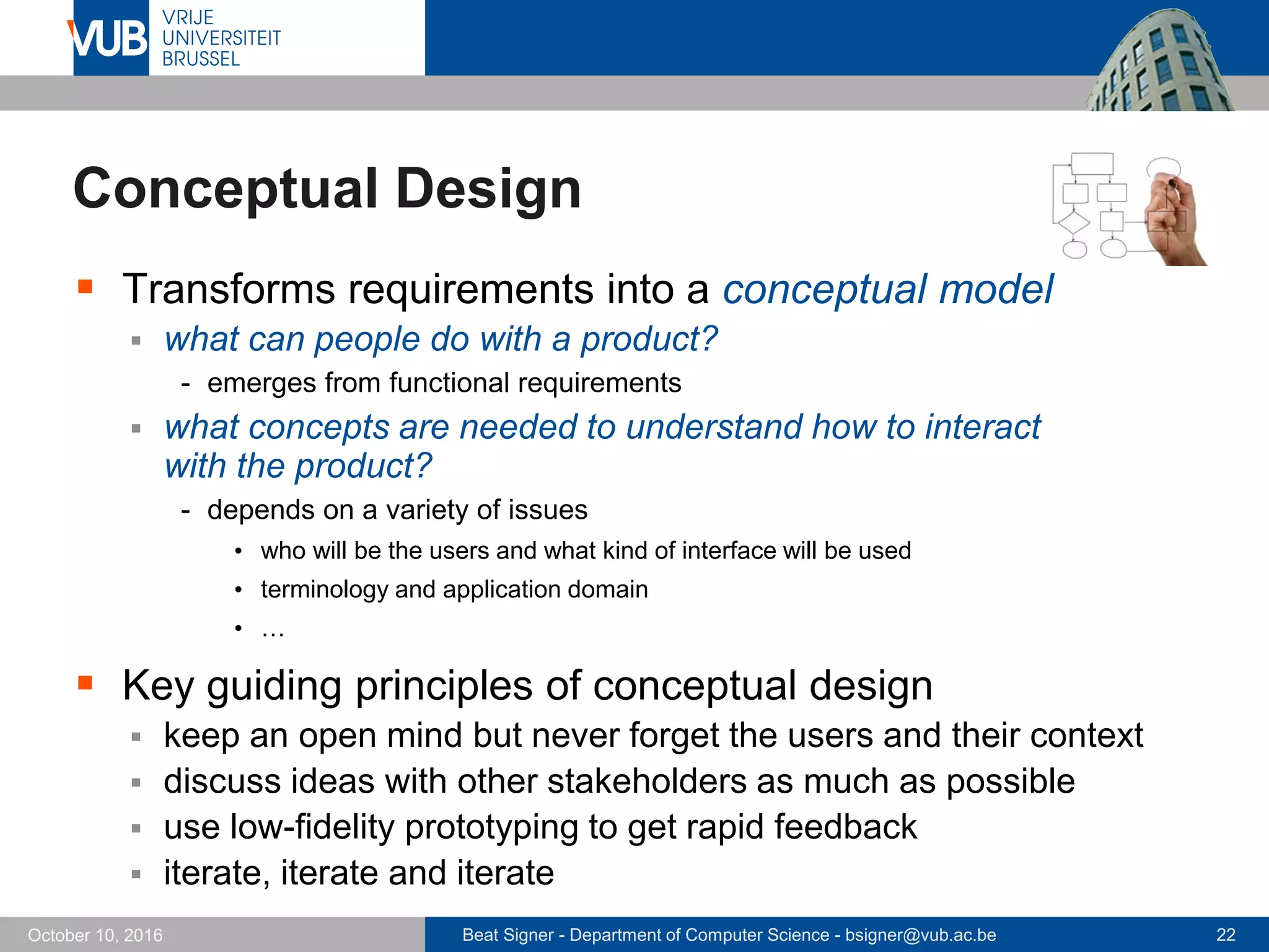 Beat Signer - Department of Computer Science - bsigner@vub.ac.be 22October 10, 2016
Conceptual Design
 Transforms requirements into a conceptual model
 what can people do with a product?
- emerges from functional requirements
 what concepts are needed to understand how to interact
with the product?
- depends on a variety of issues
• who will be the users and what kind of interface will be used
• terminology and application domain
• …
 Key guiding principles of conceptual design
 keep an open mind but never forget the users and their context
 discuss ideas with other stakeholders as much as possible
 use low-fidelity prototyping to get rapid feedback
 iterate, iterate and iterate
 