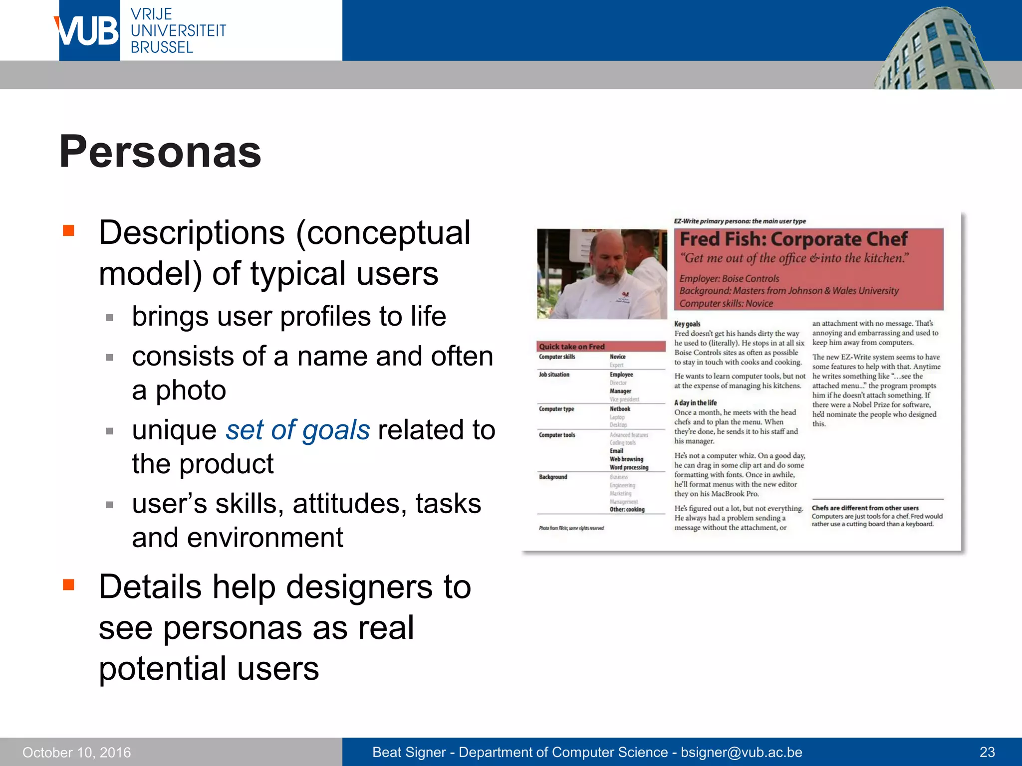 Beat Signer - Department of Computer Science - bsigner@vub.ac.be 23October 10, 2016
Personas
 Descriptions (conceptual
model) of typical users
 brings user profiles to life
 consists of a name and often
a photo
 unique set of goals related to
the product
 user’s skills, attitudes, tasks
and environment
 Details help designers to
see personas as real
potential users
 