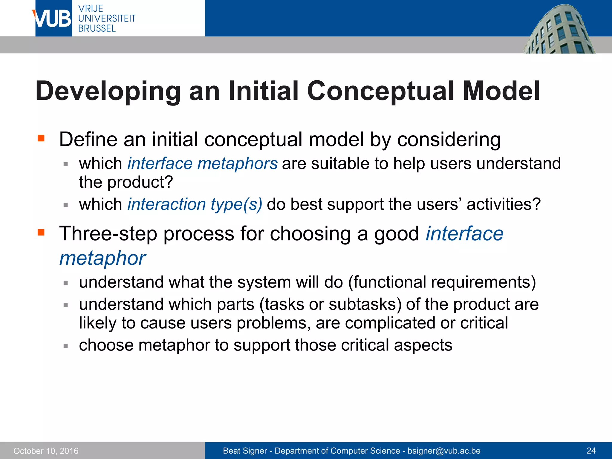 Beat Signer - Department of Computer Science - bsigner@vub.ac.be 24October 10, 2016
Developing an Initial Conceptual Model
 Define an initial conceptual model by considering
 which interface metaphors are suitable to help users understand
the product?
 which interaction type(s) do best support the users’ activities?
 Three-step process for choosing a good interface
metaphor
 understand what the system will do (functional requirements)
 understand which parts (tasks or subtasks) of the product are
likely to cause users problems, are complicated or critical
 choose metaphor to support those critical aspects
 