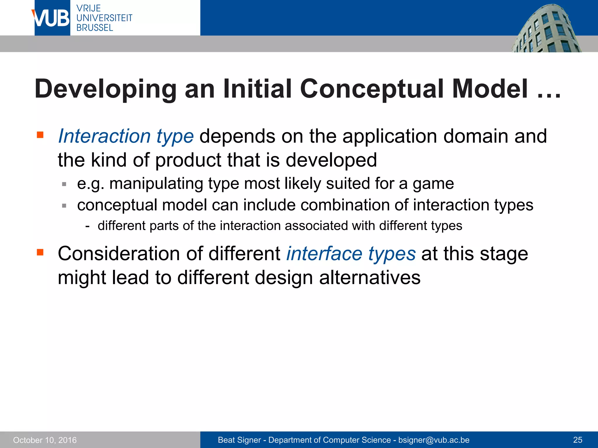 Beat Signer - Department of Computer Science - bsigner@vub.ac.be 25October 10, 2016
Developing an Initial Conceptual Model …
 Interaction type depends on the application domain and
the kind of product that is developed
 e.g. manipulating type most likely suited for a game
 conceptual model can include combination of interaction types
- different parts of the interaction associated with different types
 Consideration of different interface types at this stage
might lead to different design alternatives
 