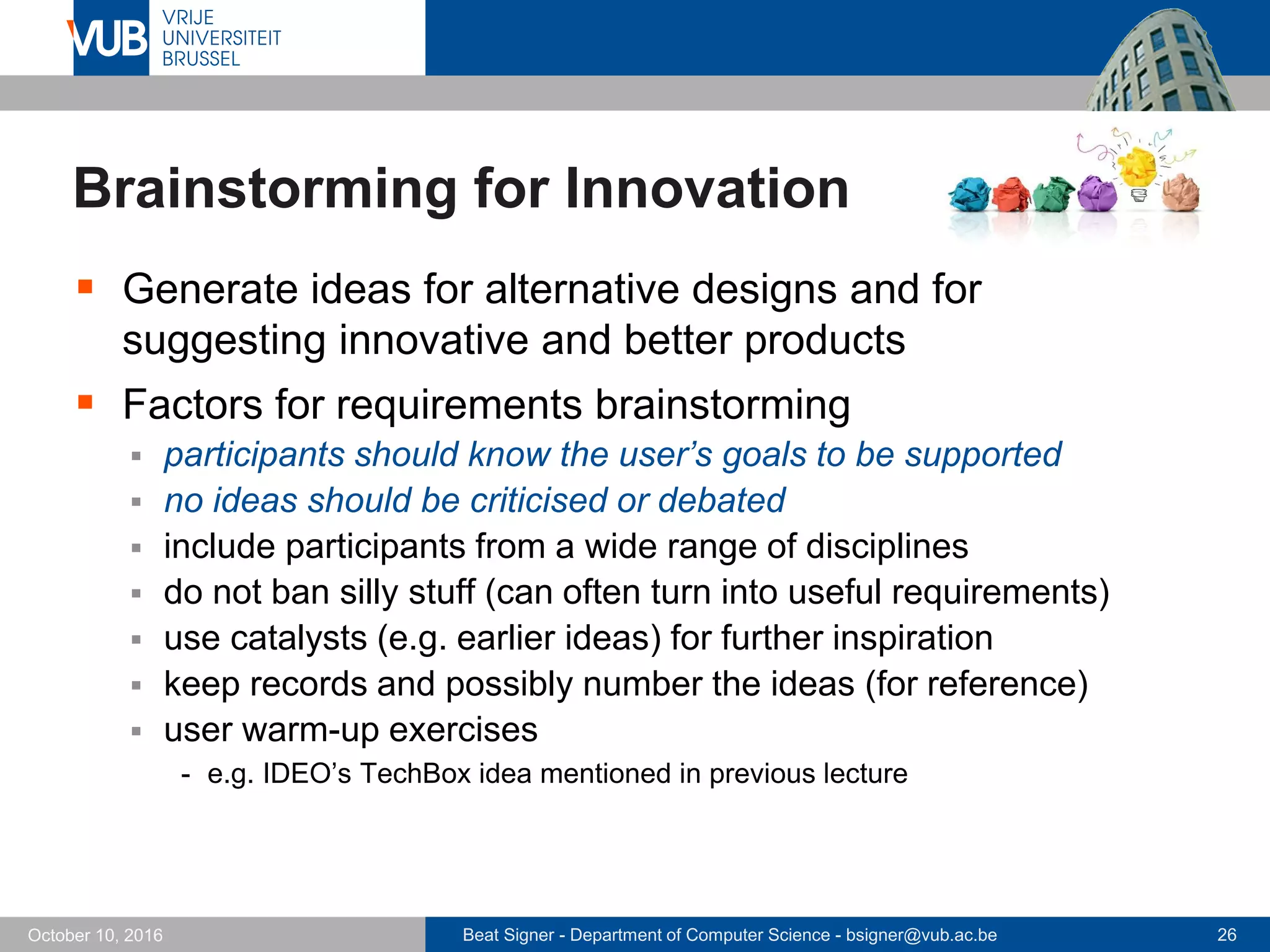 Beat Signer - Department of Computer Science - bsigner@vub.ac.be 26October 10, 2016
Brainstorming for Innovation
 Generate ideas for alternative designs and for
suggesting innovative and better products
 Factors for requirements brainstorming
 participants should know the user’s goals to be supported
 no ideas should be criticised or debated
 include participants from a wide range of disciplines
 do not ban silly stuff (can often turn into useful requirements)
 use catalysts (e.g. earlier ideas) for further inspiration
 keep records and possibly number the ideas (for reference)
 user warm-up exercises
- e.g. IDEO’s TechBox idea mentioned in previous lecture
 