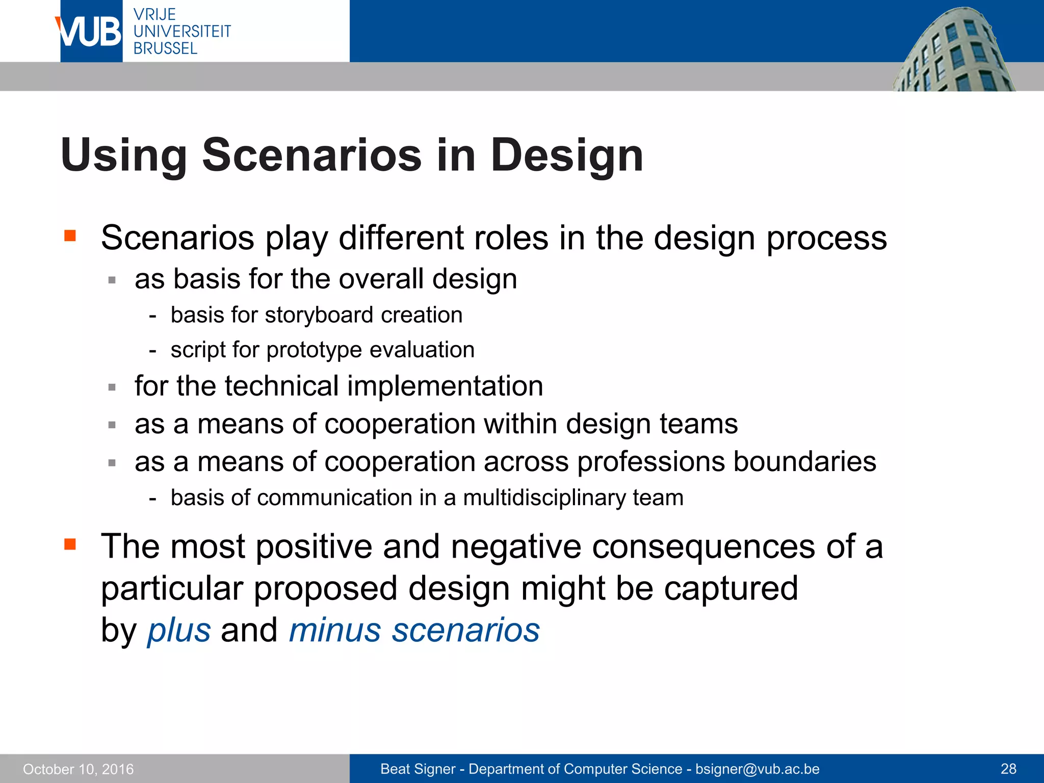 Beat Signer - Department of Computer Science - bsigner@vub.ac.be 28October 10, 2016
Using Scenarios in Design
 Scenarios play different roles in the design process
 as basis for the overall design
- basis for storyboard creation
- script for prototype evaluation
 for the technical implementation
 as a means of cooperation within design teams
 as a means of cooperation across professions boundaries
- basis of communication in a multidisciplinary team
 The most positive and negative consequences of a
particular proposed design might be captured
by plus and minus scenarios
 