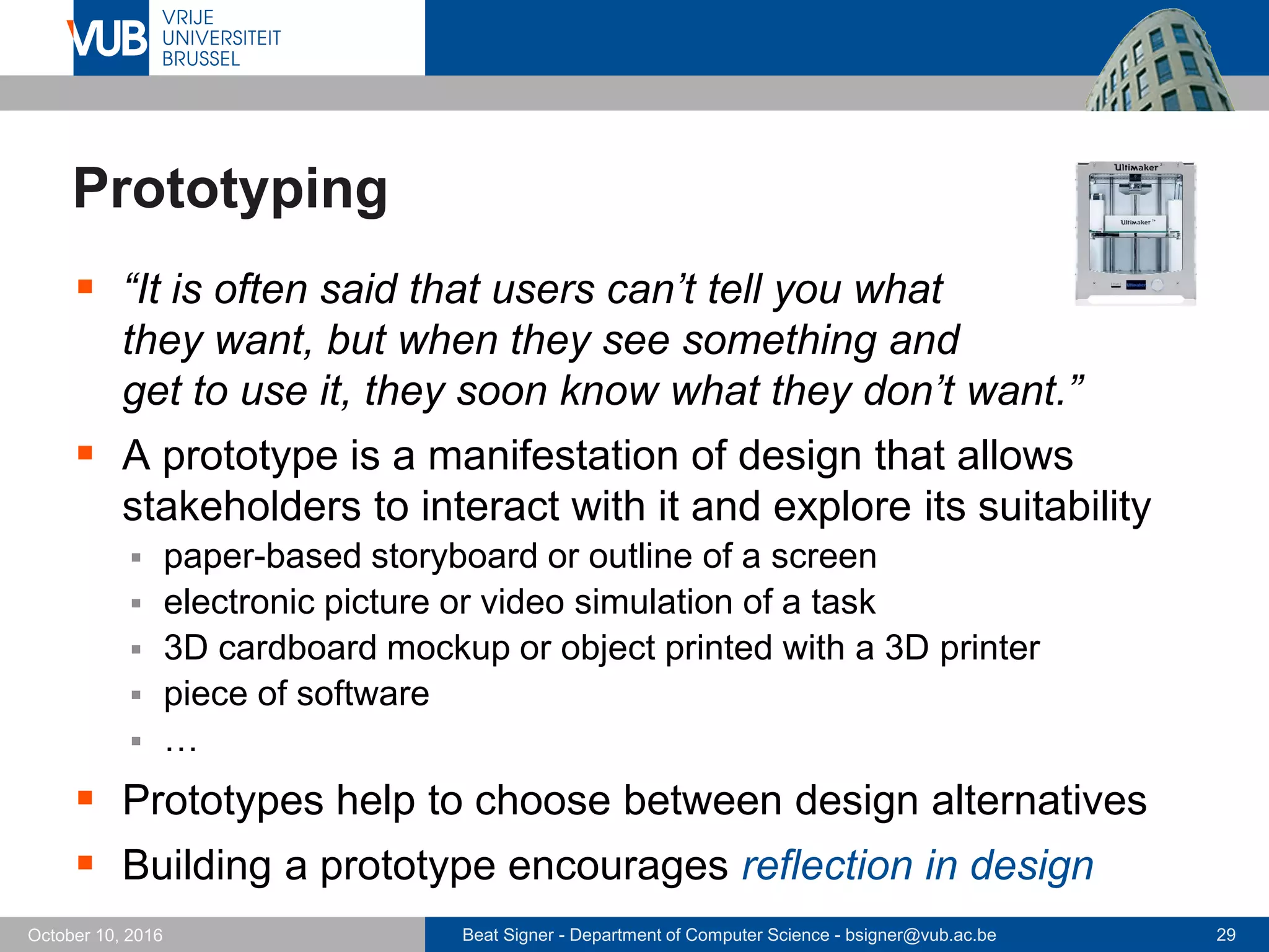 Beat Signer - Department of Computer Science - bsigner@vub.ac.be 29October 10, 2016
Prototyping
 “It is often said that users can’t tell you what
they want, but when they see something and
get to use it, they soon know what they don’t want.”
 A prototype is a manifestation of design that allows
stakeholders to interact with it and explore its suitability
 paper-based storyboard or outline of a screen
 electronic picture or video simulation of a task
 3D cardboard mockup or object printed with a 3D printer
 piece of software
 …
 Prototypes help to choose between design alternatives
 Building a prototype encourages reflection in design
 