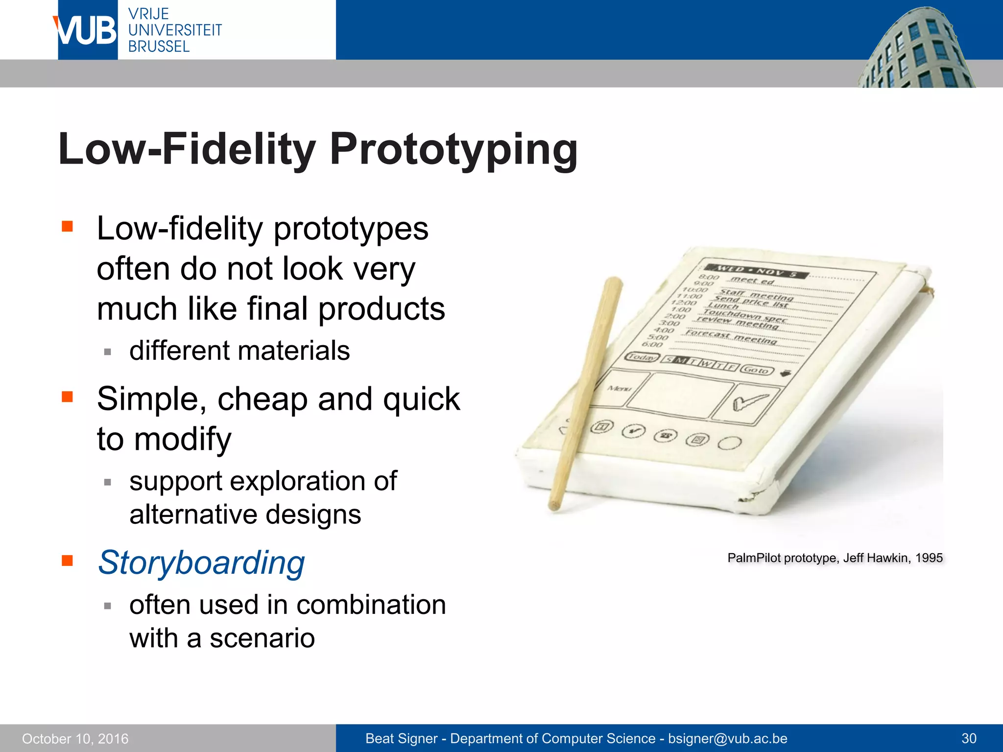 Beat Signer - Department of Computer Science - bsigner@vub.ac.be 30October 10, 2016
Low-Fidelity Prototyping
 Low-fidelity prototypes
often do not look very
much like final products
 different materials
 Simple, cheap and quick
to modify
 support exploration of
alternative designs
 Storyboarding
 often used in combination
with a scenario
PalmPilot prototype, Jeff Hawkin, 1995
 