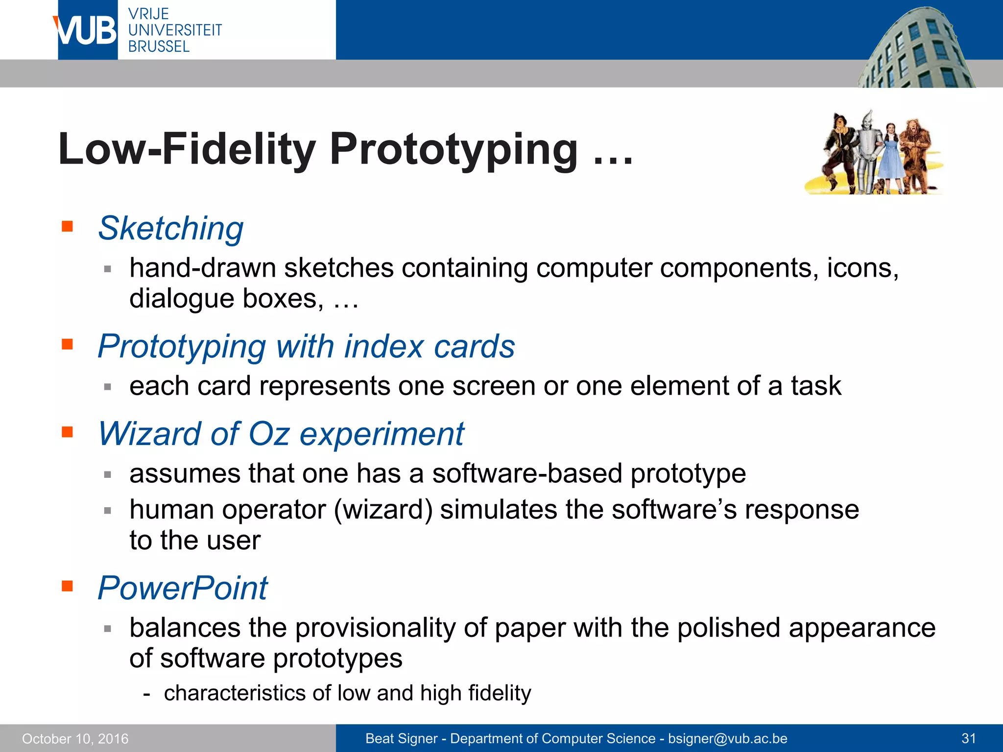 Beat Signer - Department of Computer Science - bsigner@vub.ac.be 31October 10, 2016
Low-Fidelity Prototyping …
 Sketching
 hand-drawn sketches containing computer components, icons,
dialogue boxes, …
 Prototyping with index cards
 each card represents one screen or one element of a task
 Wizard of Oz experiment
 assumes that one has a software-based prototype
 human operator (wizard) simulates the software’s response
to the user
 PowerPoint
 balances the provisionality of paper with the polished appearance
of software prototypes
- characteristics of low and high fidelity
 