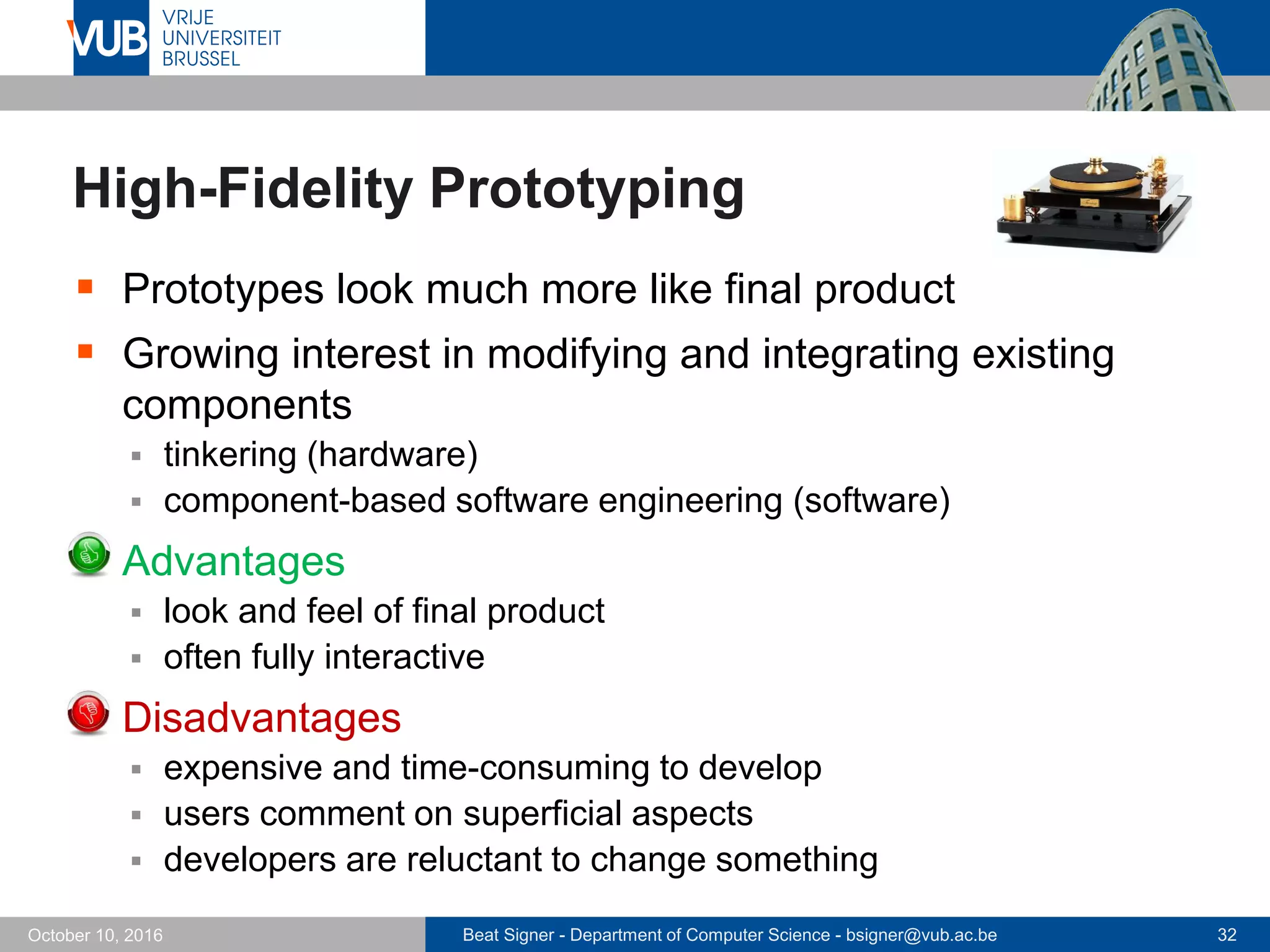 Beat Signer - Department of Computer Science - bsigner@vub.ac.be 32October 10, 2016
High-Fidelity Prototyping
 Prototypes look much more like final product
 Growing interest in modifying and integrating existing
components
 tinkering (hardware)
 component-based software engineering (software)
 Advantages
 look and feel of final product
 often fully interactive
 Disadvantages
 expensive and time-consuming to develop
 users comment on superficial aspects
 developers are reluctant to change something
 