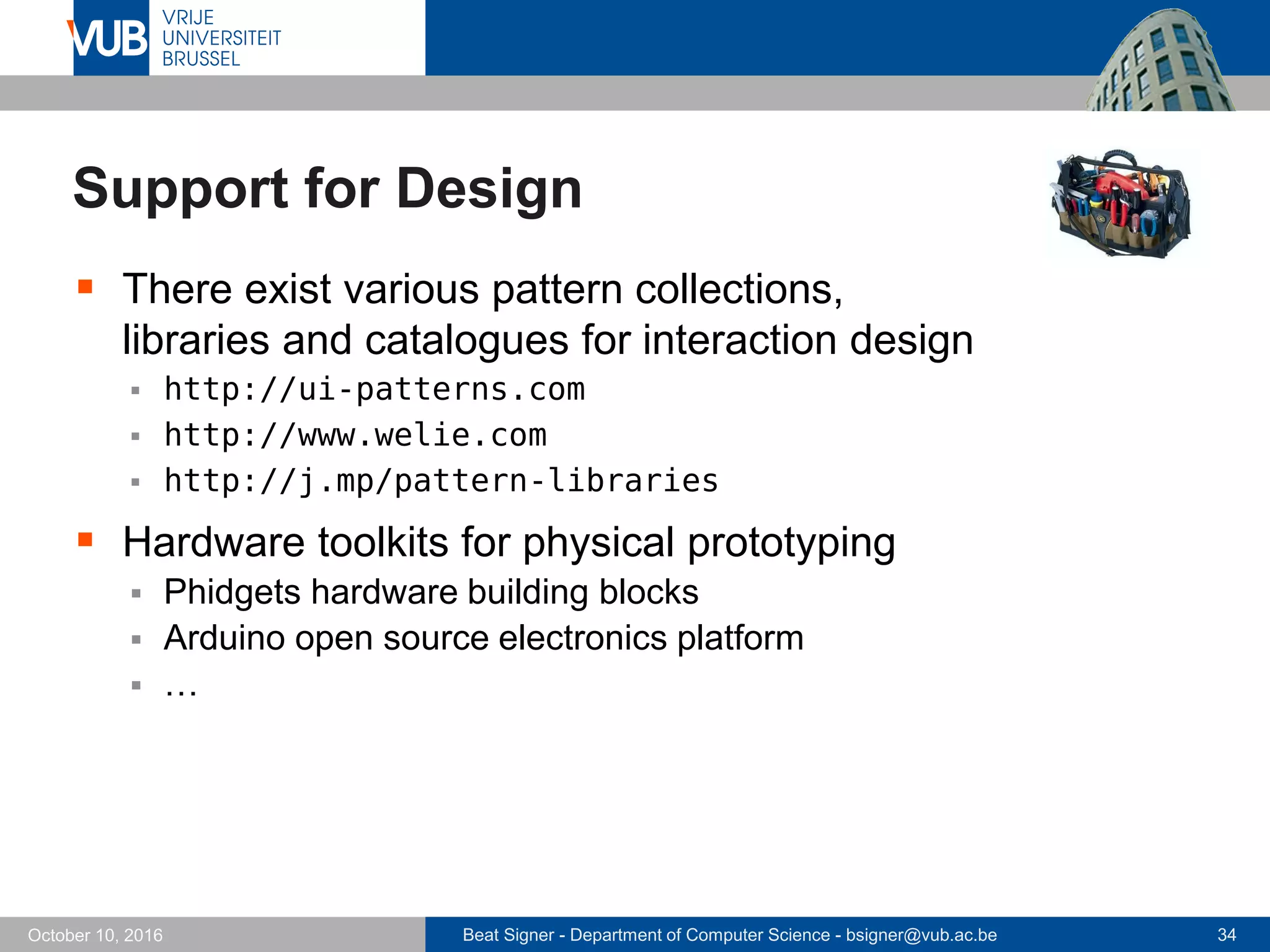 Beat Signer - Department of Computer Science - bsigner@vub.ac.be 34October 10, 2016
Support for Design
 There exist various pattern collections,
libraries and catalogues for interaction design
 http://ui-patterns.com
 http://www.welie.com
 http://j.mp/pattern-libraries
 Hardware toolkits for physical prototyping
 Phidgets hardware building blocks
 Arduino open source electronics platform
 …
 