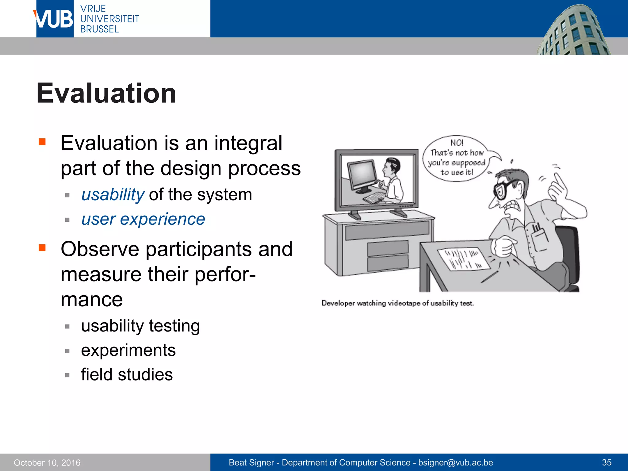 Beat Signer - Department of Computer Science - bsigner@vub.ac.be 35October 10, 2016
Evaluation
 Evaluation is an integral
part of the design process
 usability of the system
 user experience
 Observe participants and
measure their perfor-
mance
 usability testing
 experiments
 field studies
 