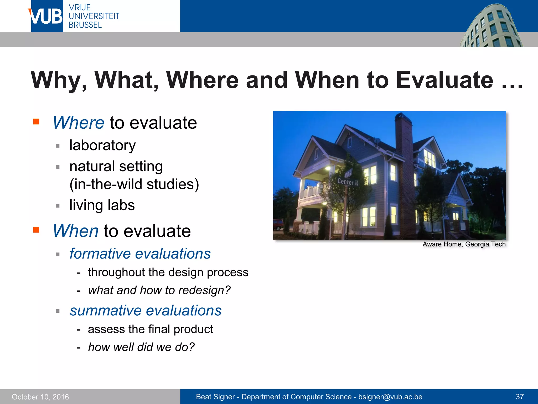 Beat Signer - Department of Computer Science - bsigner@vub.ac.be 37October 10, 2016
Why, What, Where and When to Evaluate …
 Where to evaluate
 laboratory
 natural setting
(in-the-wild studies)
 living labs
 When to evaluate
 formative evaluations
- throughout the design process
- what and how to redesign?
 summative evaluations
- assess the final product
- how well did we do?
Aware Home, Georgia Tech
 