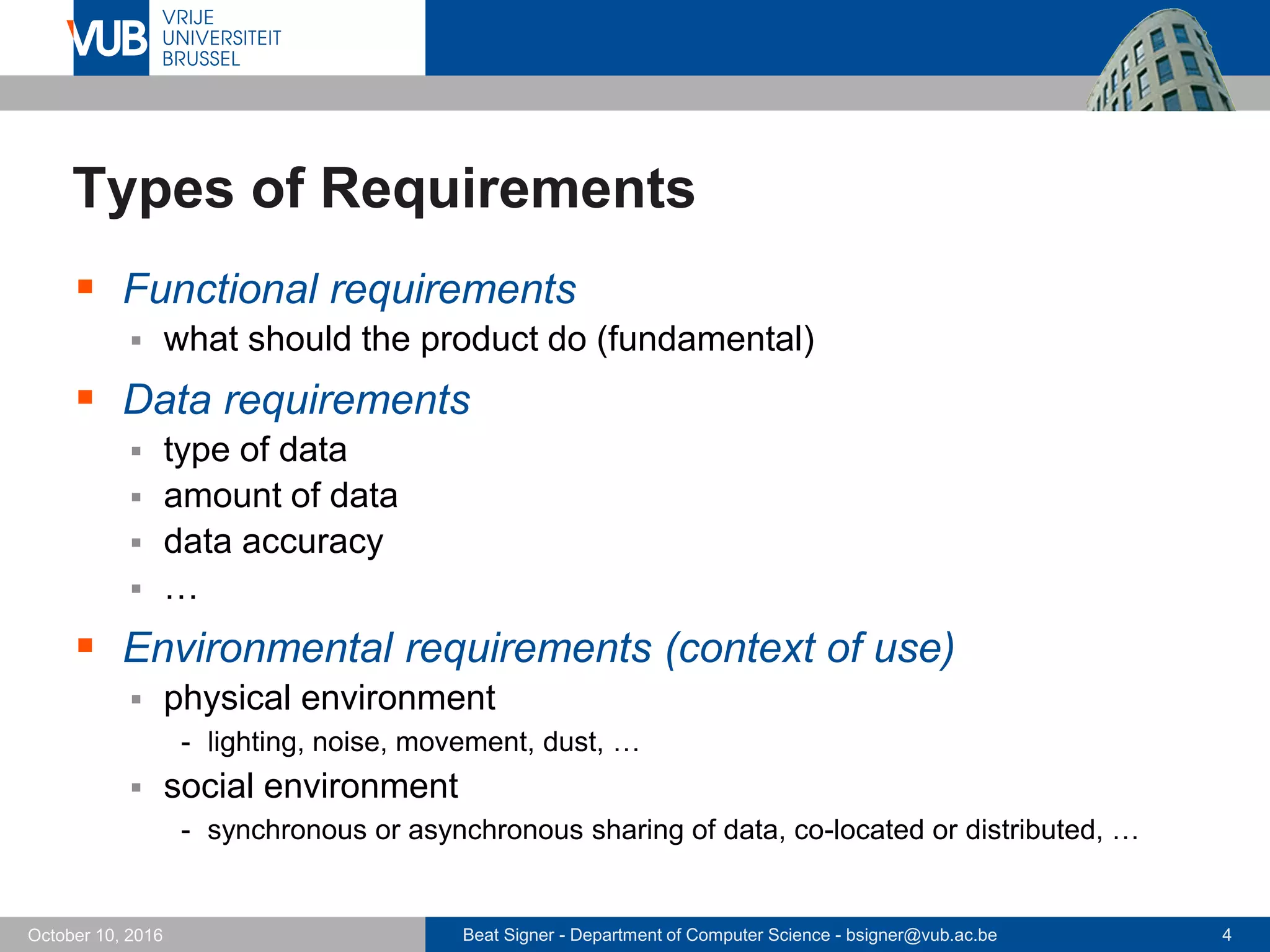 Beat Signer - Department of Computer Science - bsigner@vub.ac.be 4October 10, 2016
Types of Requirements
 Functional requirements
 what should the product do (fundamental)
 Data requirements
 type of data
 amount of data
 data accuracy
 …
 Environmental requirements (context of use)
 physical environment
- lighting, noise, movement, dust, …
 social environment
- synchronous or asynchronous sharing of data, co-located or distributed, …
 