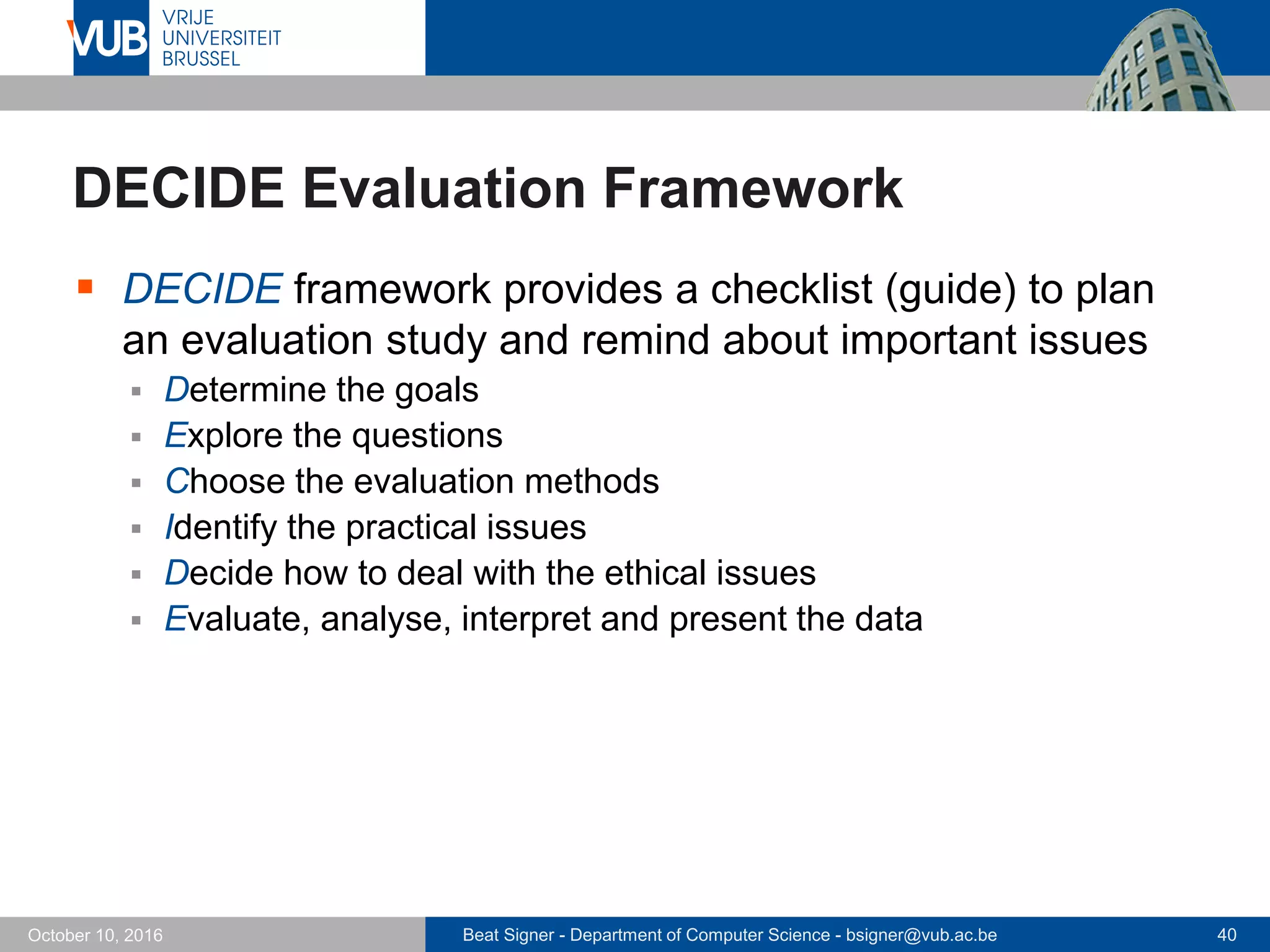 Beat Signer - Department of Computer Science - bsigner@vub.ac.be 40October 10, 2016
DECIDE Evaluation Framework
 DECIDE framework provides a checklist (guide) to plan
an evaluation study and remind about important issues
 Determine the goals
 Explore the questions
 Choose the evaluation methods
 Identify the practical issues
 Decide how to deal with the ethical issues
 Evaluate, analyse, interpret and present the data
 