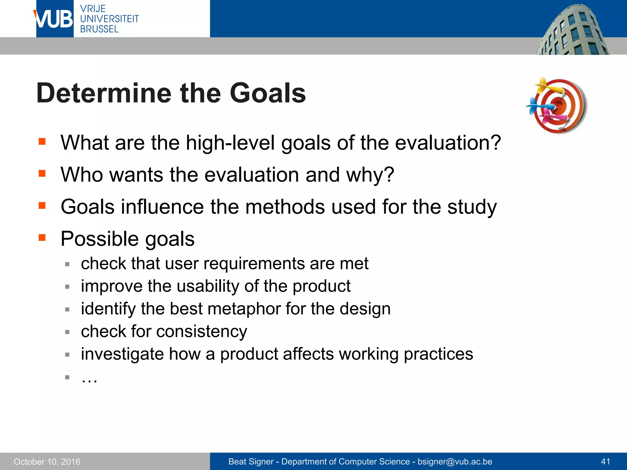 Beat Signer - Department of Computer Science - bsigner@vub.ac.be 41October 10, 2016
Determine the Goals
 What are the high-level goals of the evaluation?
 Who wants the evaluation and why?
 Goals influence the methods used for the study
 Possible goals
 check that user requirements are met
 improve the usability of the product
 identify the best metaphor for the design
 check for consistency
 investigate how a product affects working practices
 …
 