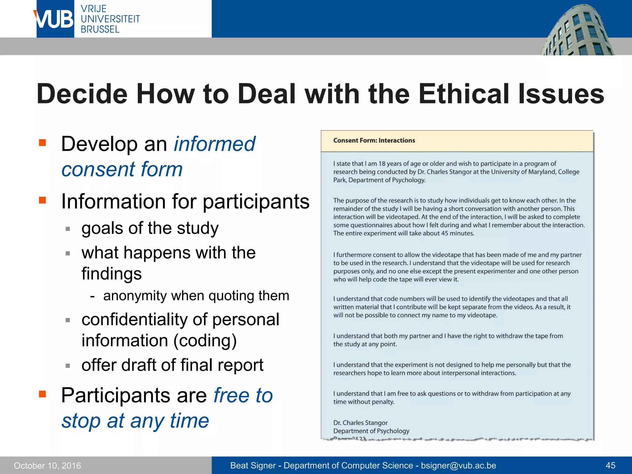 Beat Signer - Department of Computer Science - bsigner@vub.ac.be 45October 10, 2016
Decide How to Deal with the Ethical Issues
 Develop an informed
consent form
 Information for participants
 goals of the study
 what happens with the
findings
- anonymity when quoting them
 confidentiality of personal
information (coding)
 offer draft of final report
 Participants are free to
stop at any time
 