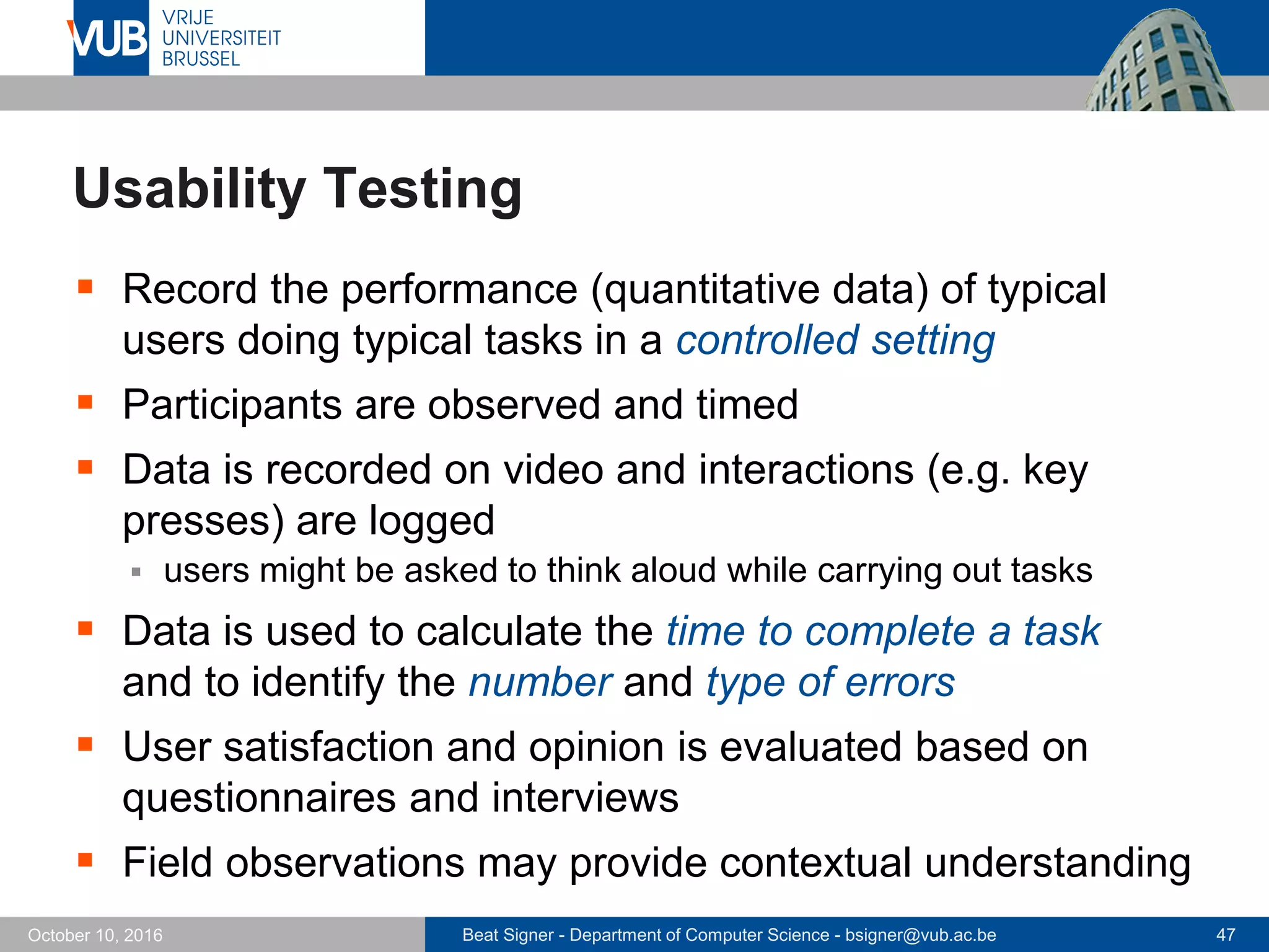 Beat Signer - Department of Computer Science - bsigner@vub.ac.be 47October 10, 2016
Usability Testing
 Record the performance (quantitative data) of typical
users doing typical tasks in a controlled setting
 Participants are observed and timed
 Data is recorded on video and interactions (e.g. key
presses) are logged
 users might be asked to think aloud while carrying out tasks
 Data is used to calculate the time to complete a task
and to identify the number and type of errors
 User satisfaction and opinion is evaluated based on
questionnaires and interviews
 Field observations may provide contextual understanding
 
