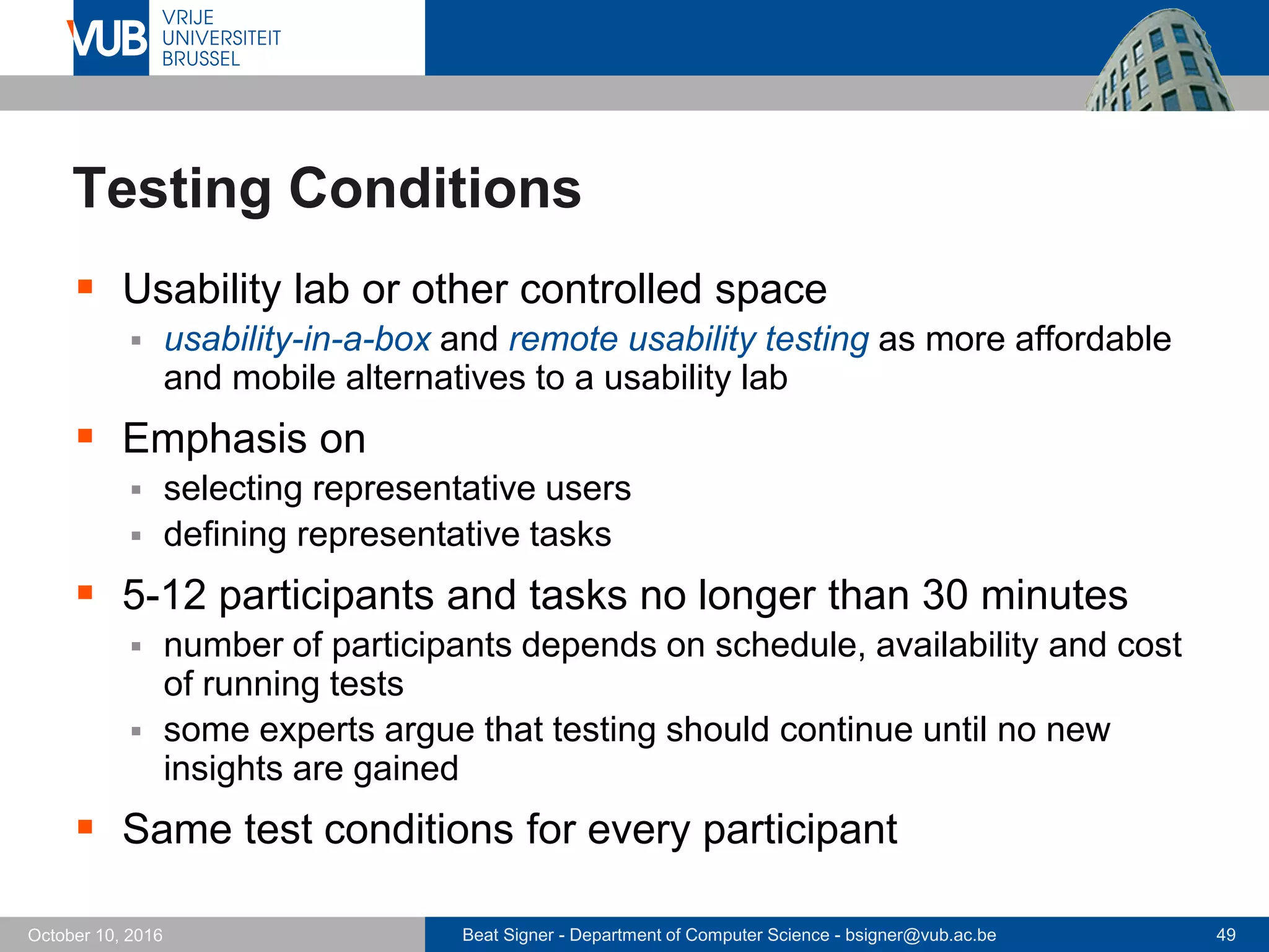 Beat Signer - Department of Computer Science - bsigner@vub.ac.be 49October 10, 2016
Testing Conditions
 Usability lab or other controlled space
 usability-in-a-box and remote usability testing as more affordable
and mobile alternatives to a usability lab
 Emphasis on
 selecting representative users
 defining representative tasks
 5-12 participants and tasks no longer than 30 minutes
 number of participants depends on schedule, availability and cost
of running tests
 some experts argue that testing should continue until no new
insights are gained
 Same test conditions for every participant
 