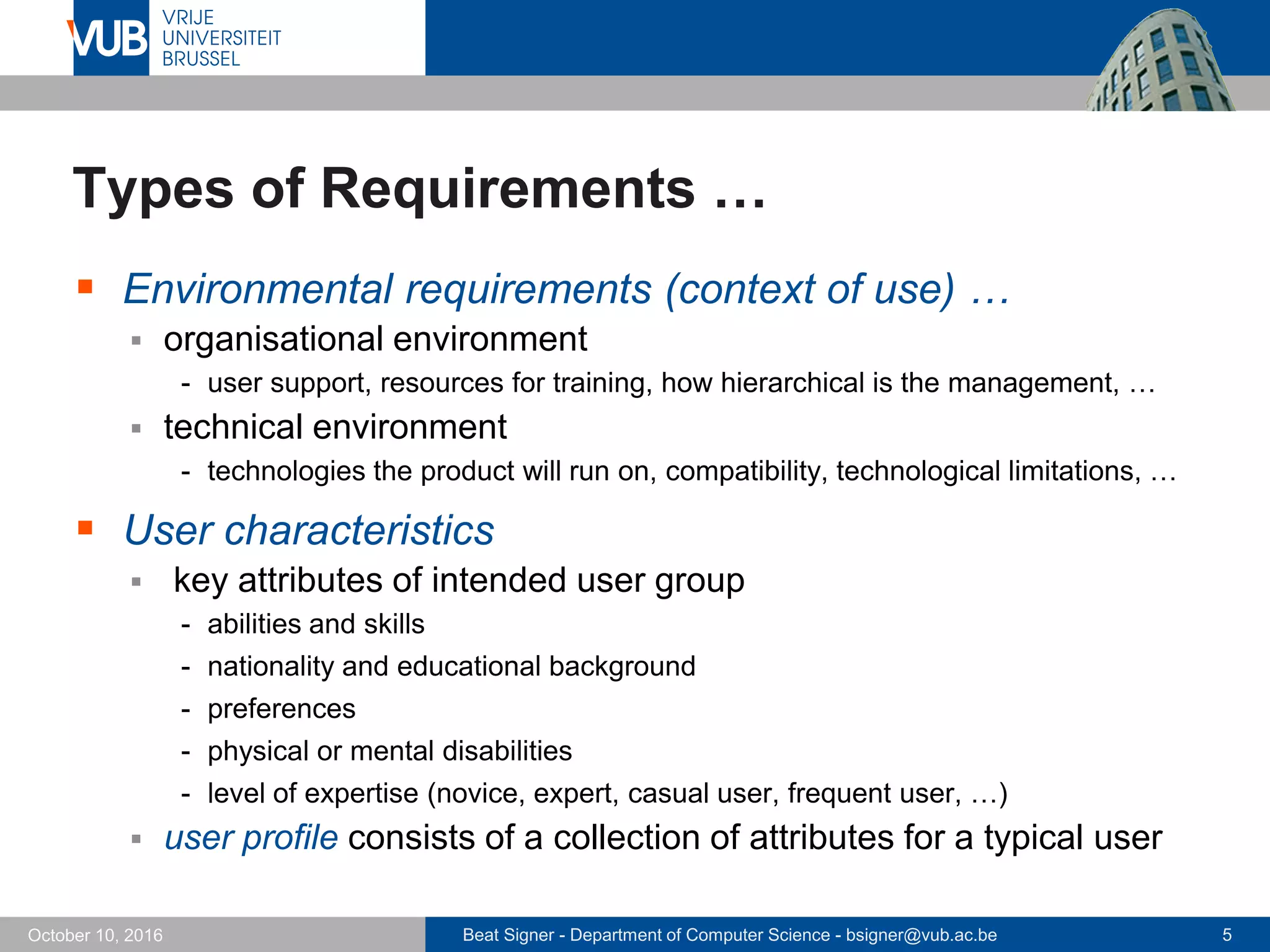 Beat Signer - Department of Computer Science - bsigner@vub.ac.be 5October 10, 2016
Types of Requirements …
 Environmental requirements (context of use) …
 organisational environment
- user support, resources for training, how hierarchical is the management, …
 technical environment
- technologies the product will run on, compatibility, technological limitations, …
 User characteristics
 key attributes of intended user group
- abilities and skills
- nationality and educational background
- preferences
- physical or mental disabilities
- level of expertise (novice, expert, casual user, frequent user, …)
 user profile consists of a collection of attributes for a typical user
 