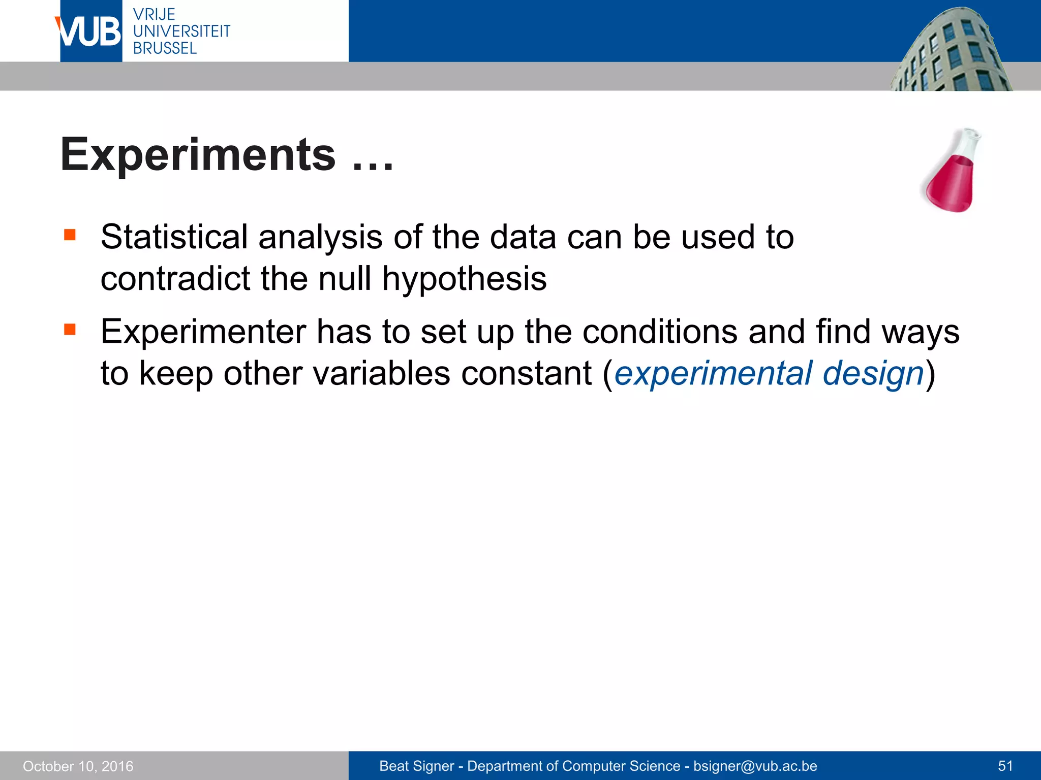 Beat Signer - Department of Computer Science - bsigner@vub.ac.be 51October 10, 2016
Experiments …
 Statistical analysis of the data can be used to
contradict the null hypothesis
 Experimenter has to set up the conditions and find ways
to keep other variables constant (experimental design)
 