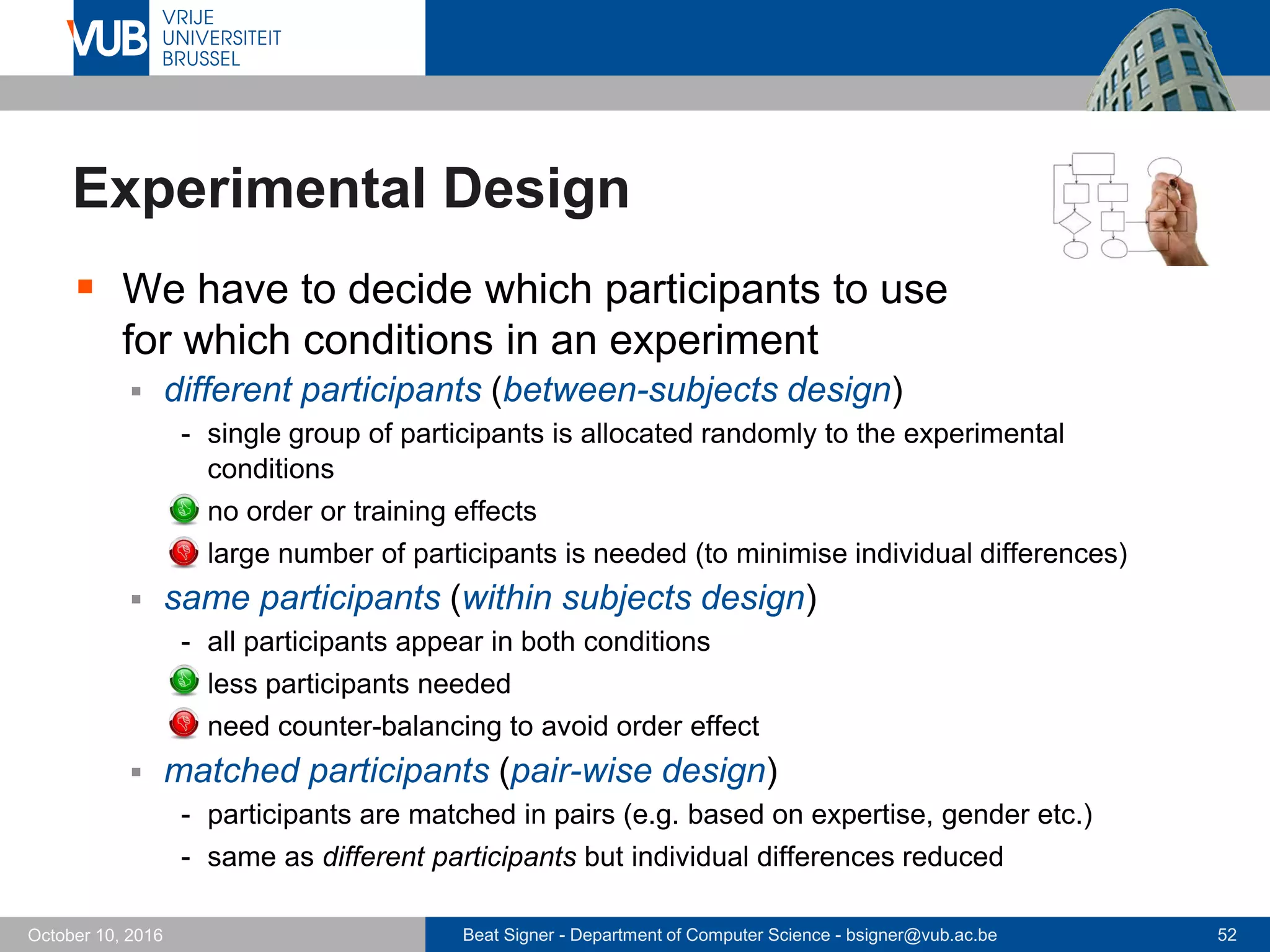 Beat Signer - Department of Computer Science - bsigner@vub.ac.be 52October 10, 2016
Experimental Design
 We have to decide which participants to use
for which conditions in an experiment
 different participants (between-subjects design)
- single group of participants is allocated randomly to the experimental
conditions
- no order or training effects
- large number of participants is needed (to minimise individual differences)
 same participants (within subjects design)
- all participants appear in both conditions
- less participants needed
- need counter-balancing to avoid order effect
 matched participants (pair-wise design)
- participants are matched in pairs (e.g. based on expertise, gender etc.)
- same as different participants but individual differences reduced
 