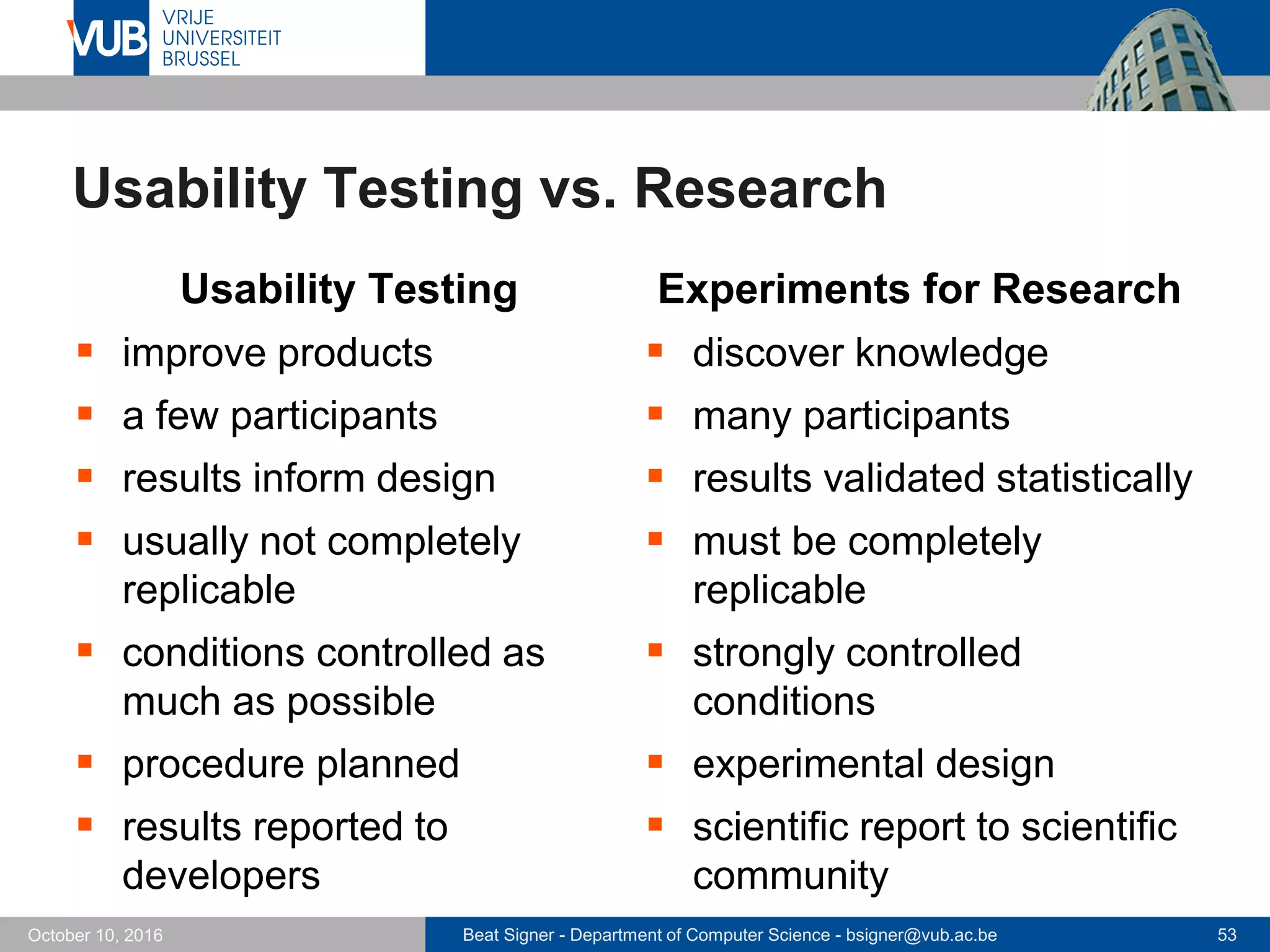 Beat Signer - Department of Computer Science - bsigner@vub.ac.be 53October 10, 2016
Usability Testing vs. Research
Usability Testing
 improve products
 a few participants
 results inform design
 usually not completely
replicable
 conditions controlled as
much as possible
 procedure planned
 results reported to
developers
Experiments for Research
 discover knowledge
 many participants
 results validated statistically
 must be completely
replicable
 strongly controlled
conditions
 experimental design
 scientific report to scientific
community
 