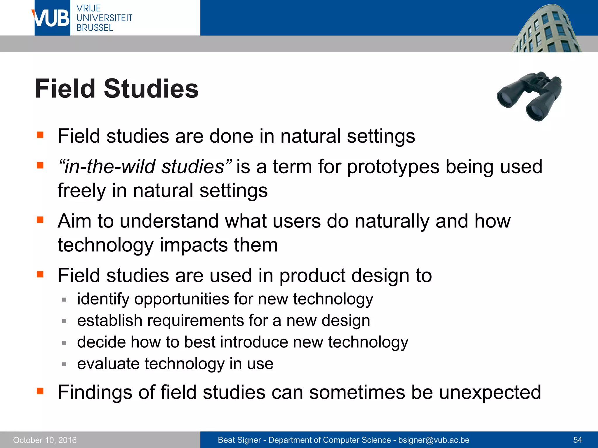 Beat Signer - Department of Computer Science - bsigner@vub.ac.be 54October 10, 2016
Field Studies
 Field studies are done in natural settings
 “in-the-wild studies” is a term for prototypes being used
freely in natural settings
 Aim to understand what users do naturally and how
technology impacts them
 Field studies are used in product design to
 identify opportunities for new technology
 establish requirements for a new design
 decide how to best introduce new technology
 evaluate technology in use
 Findings of field studies can sometimes be unexpected
 