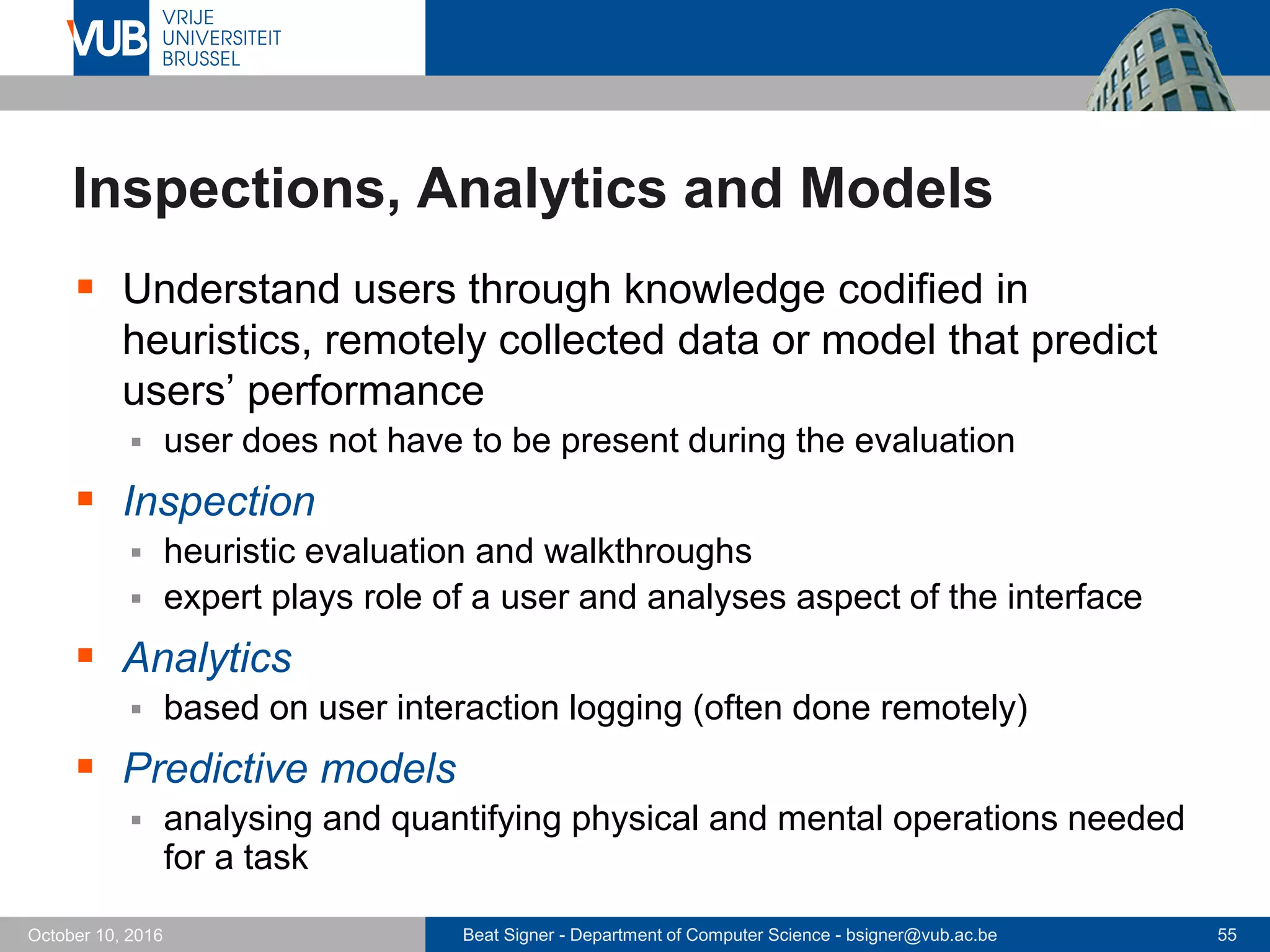 Beat Signer - Department of Computer Science - bsigner@vub.ac.be 55October 10, 2016
Inspections, Analytics and Models
 Understand users through knowledge codified in
heuristics, remotely collected data or model that predict
users’ performance
 user does not have to be present during the evaluation
 Inspection
 heuristic evaluation and walkthroughs
 expert plays role of a user and analyses aspect of the interface
 Analytics
 based on user interaction logging (often done remotely)
 Predictive models
 analysing and quantifying physical and mental operations needed
for a task
 