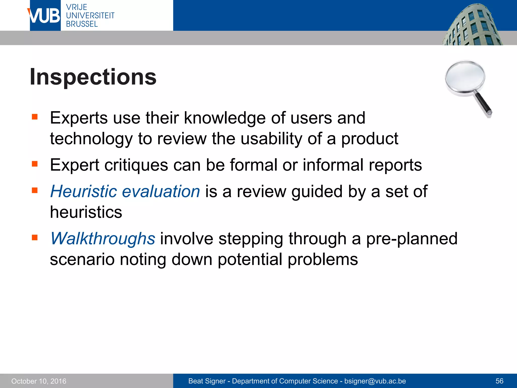 Beat Signer - Department of Computer Science - bsigner@vub.ac.be 56October 10, 2016
Inspections
 Experts use their knowledge of users and
technology to review the usability of a product
 Expert critiques can be formal or informal reports
 Heuristic evaluation is a review guided by a set of
heuristics
 Walkthroughs involve stepping through a pre-planned
scenario noting down potential problems
 