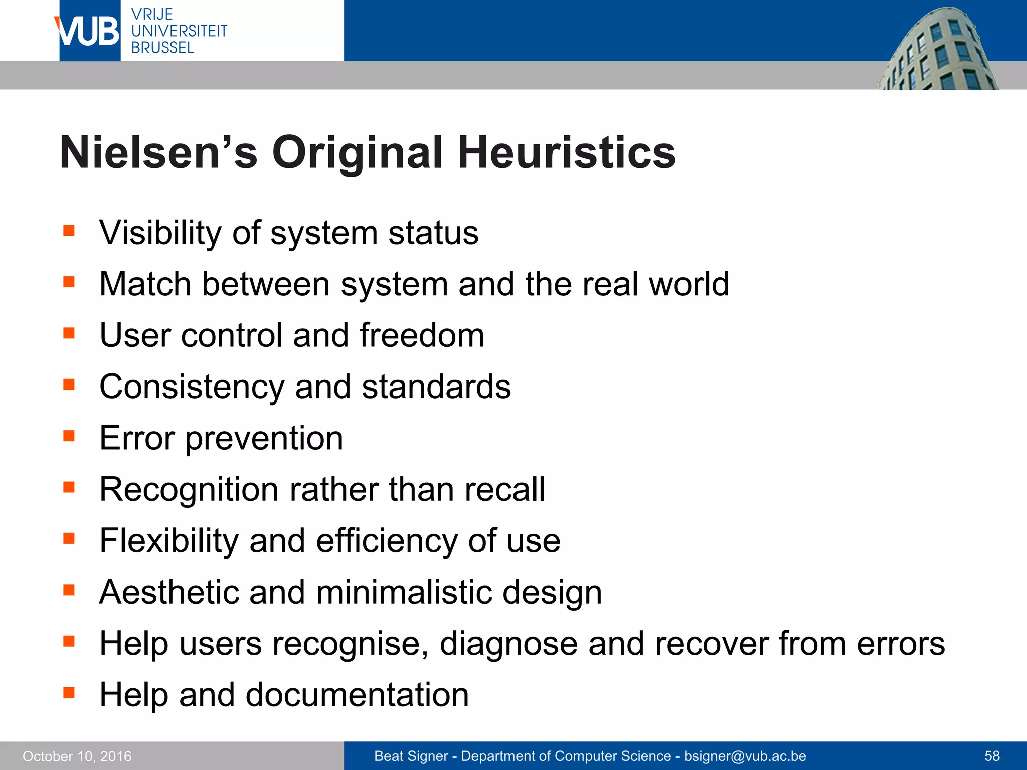 Beat Signer - Department of Computer Science - bsigner@vub.ac.be 58October 10, 2016
Nielsen’s Original Heuristics
 Visibility of system status
 Match between system and the real world
 User control and freedom
 Consistency and standards
 Error prevention
 Recognition rather than recall
 Flexibility and efficiency of use
 Aesthetic and minimalistic design
 Help users recognise, diagnose and recover from errors
 Help and documentation
 