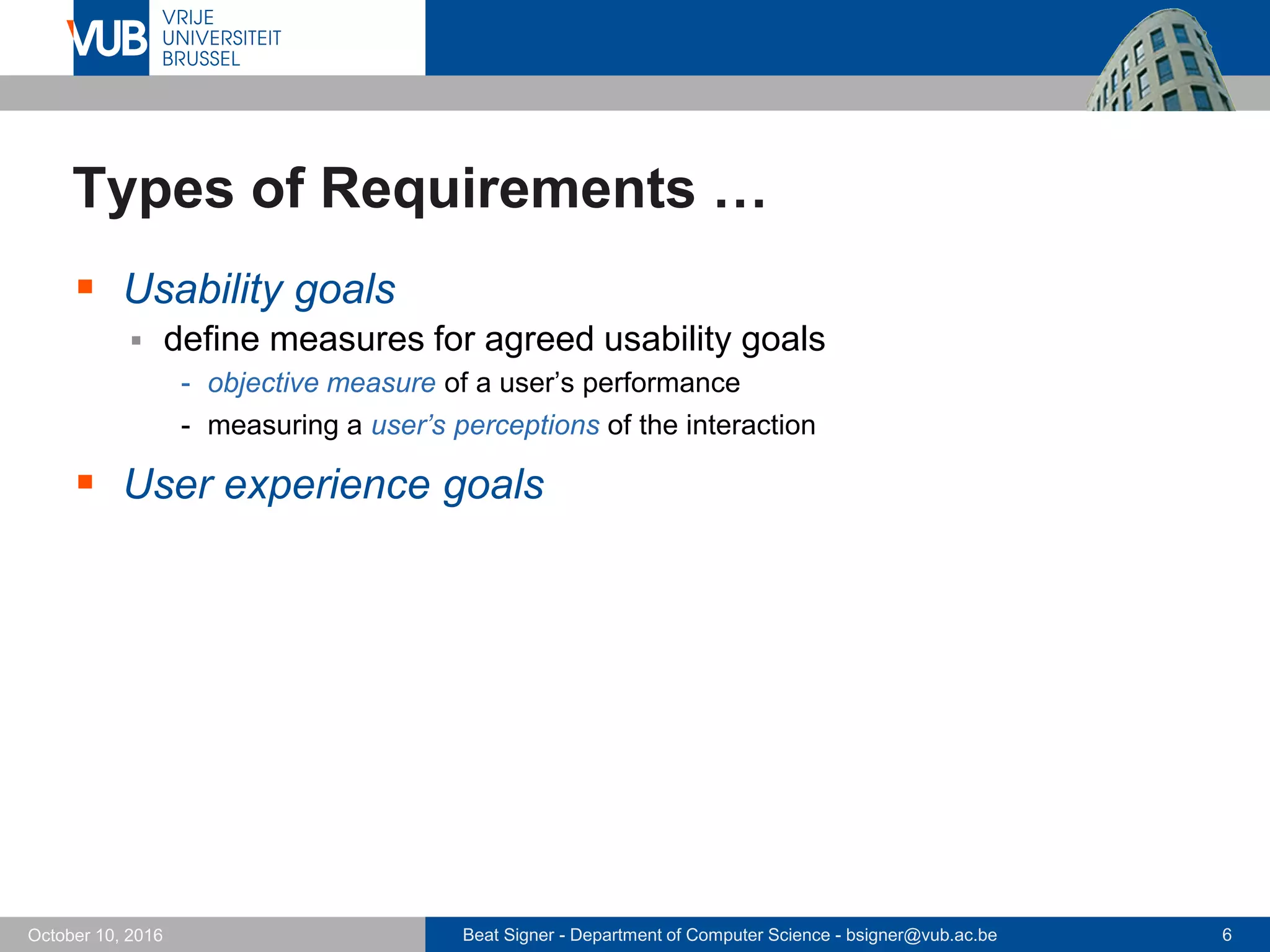Beat Signer - Department of Computer Science - bsigner@vub.ac.be 6October 10, 2016
Types of Requirements …
 Usability goals
 define measures for agreed usability goals
- objective measure of a user’s performance
- measuring a user’s perceptions of the interaction
 User experience goals
 