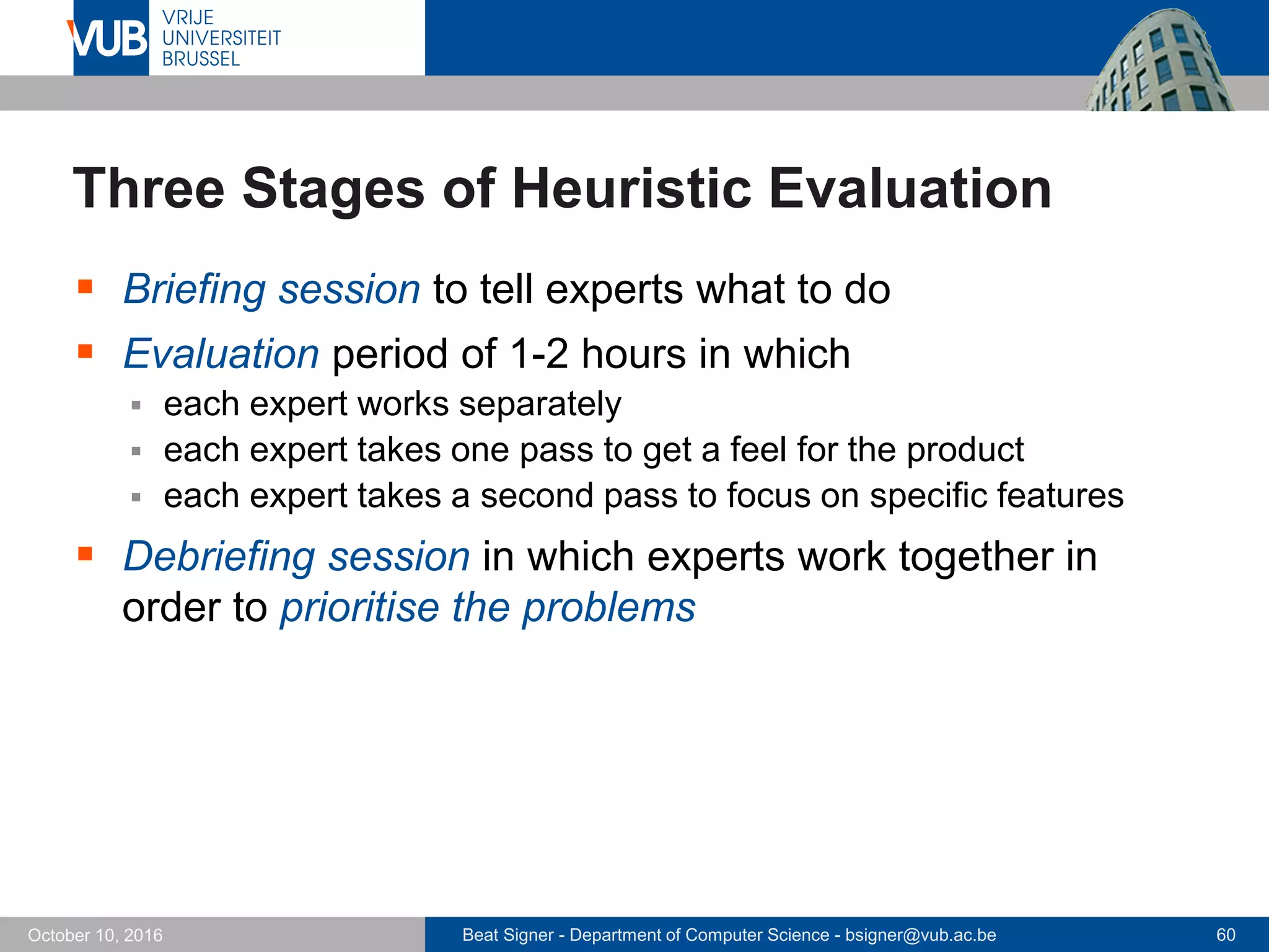 Beat Signer - Department of Computer Science - bsigner@vub.ac.be 60October 10, 2016
Three Stages of Heuristic Evaluation
 Briefing session to tell experts what to do
 Evaluation period of 1-2 hours in which
 each expert works separately
 each expert takes one pass to get a feel for the product
 each expert takes a second pass to focus on specific features
 Debriefing session in which experts work together in
order to prioritise the problems
 
