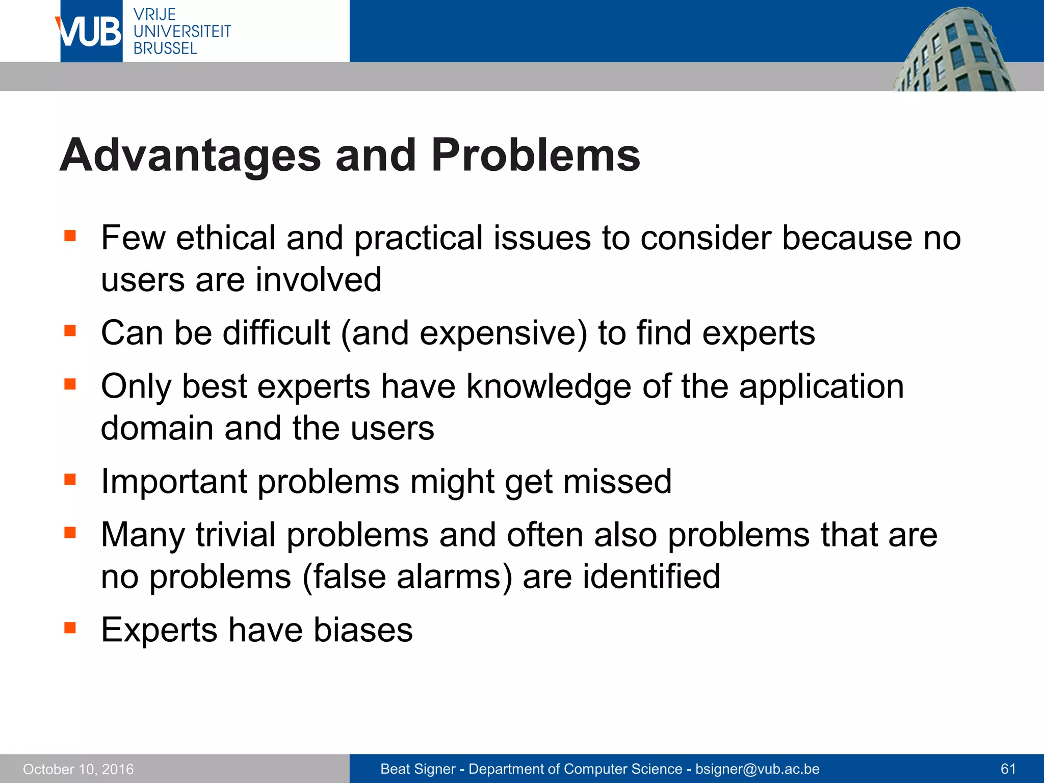 Beat Signer - Department of Computer Science - bsigner@vub.ac.be 61October 10, 2016
Advantages and Problems
 Few ethical and practical issues to consider because no
users are involved
 Can be difficult (and expensive) to find experts
 Only best experts have knowledge of the application
domain and the users
 Important problems might get missed
 Many trivial problems and often also problems that are
no problems (false alarms) are identified
 Experts have biases
 