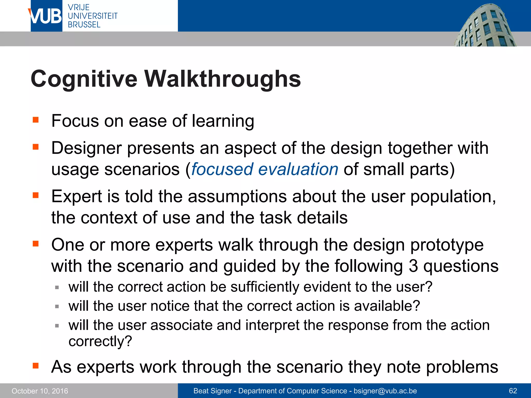 Beat Signer - Department of Computer Science - bsigner@vub.ac.be 62October 10, 2016
Cognitive Walkthroughs
 Focus on ease of learning
 Designer presents an aspect of the design together with
usage scenarios (focused evaluation of small parts)
 Expert is told the assumptions about the user population,
the context of use and the task details
 One or more experts walk through the design prototype
with the scenario and guided by the following 3 questions
 will the correct action be sufficiently evident to the user?
 will the user notice that the correct action is available?
 will the user associate and interpret the response from the action
correctly?
 As experts work through the scenario they note problems
 