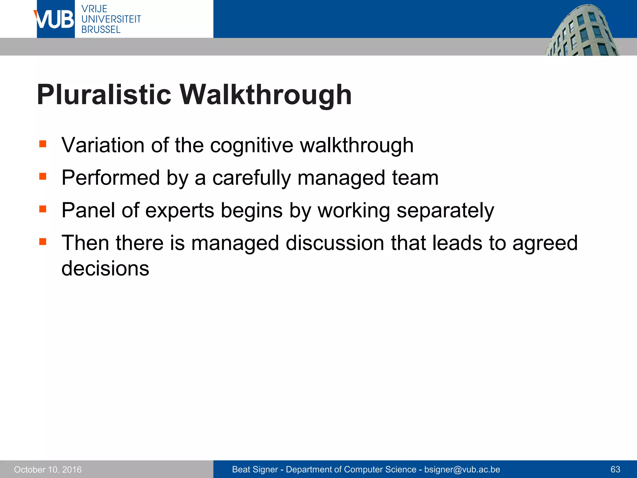 Beat Signer - Department of Computer Science - bsigner@vub.ac.be 63October 10, 2016
Pluralistic Walkthrough
 Variation of the cognitive walkthrough
 Performed by a carefully managed team
 Panel of experts begins by working separately
 Then there is managed discussion that leads to agreed
decisions
 