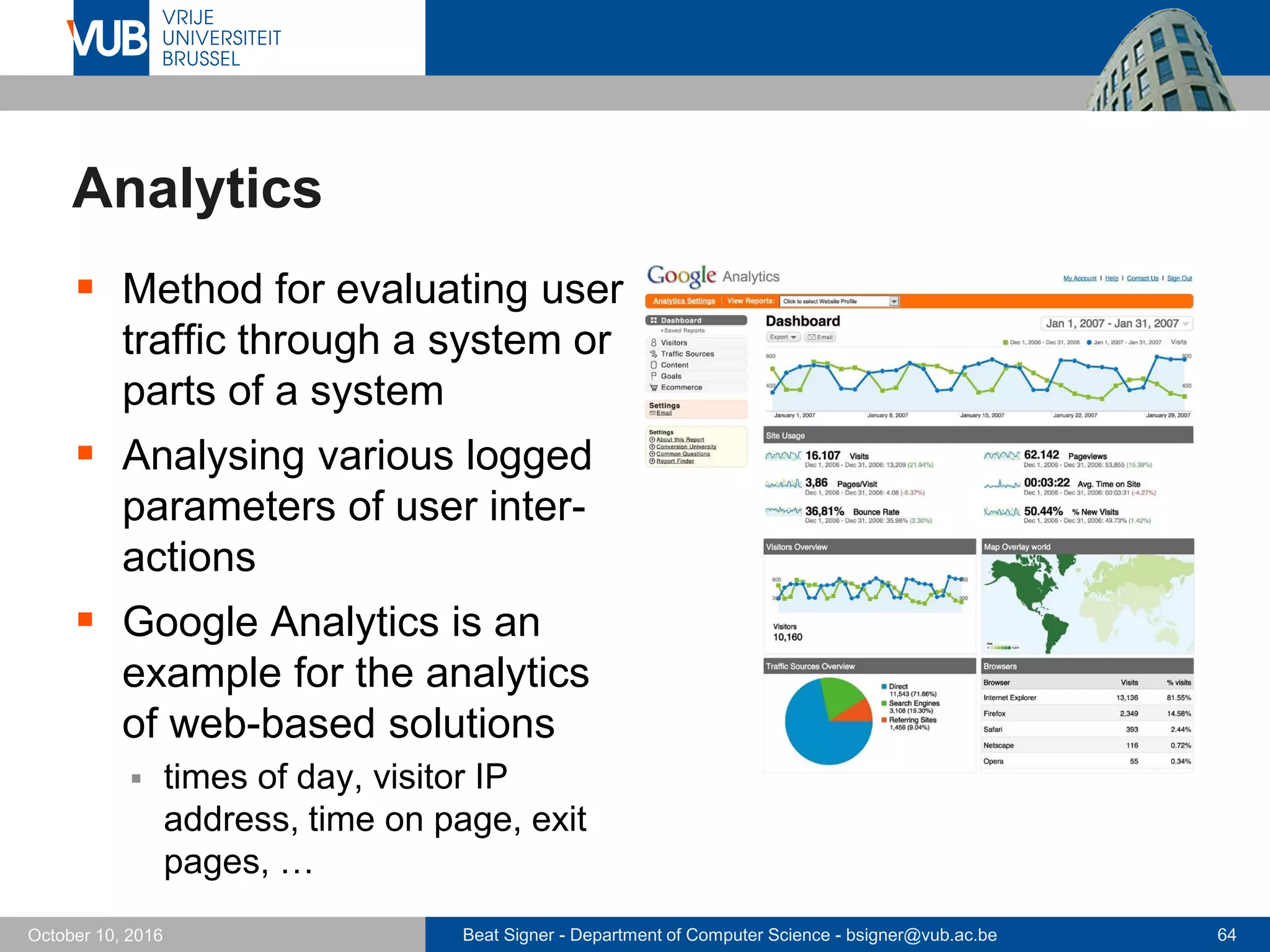 Beat Signer - Department of Computer Science - bsigner@vub.ac.be 64October 10, 2016
Analytics
 Method for evaluating user
traffic through a system or
parts of a system
 Analysing various logged
parameters of user inter-
actions
 Google Analytics is an
example for the analytics
of web-based solutions
 times of day, visitor IP
address, time on page, exit
pages, …
 