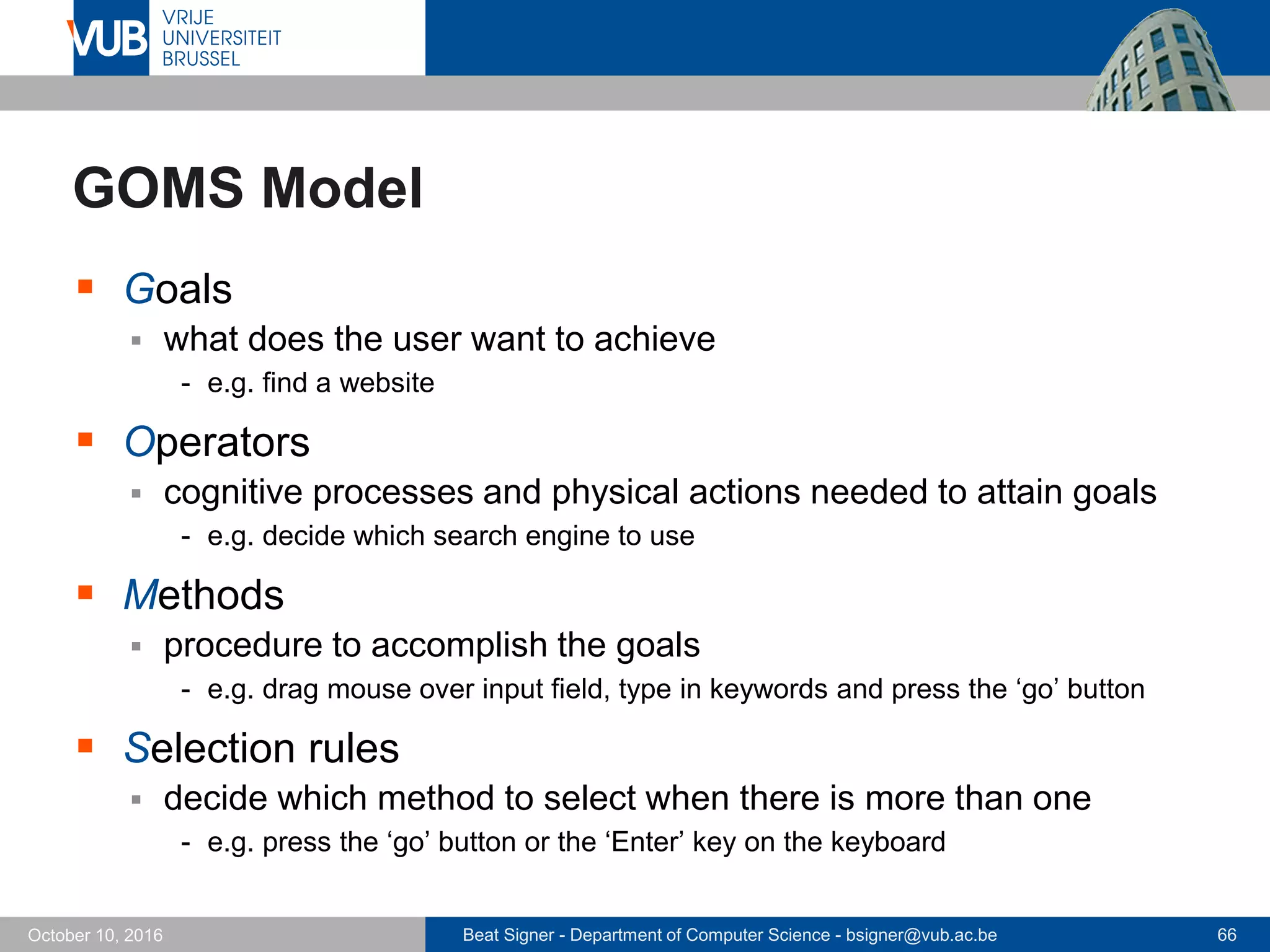 Beat Signer - Department of Computer Science - bsigner@vub.ac.be 66October 10, 2016
GOMS Model
 Goals
 what does the user want to achieve
- e.g. find a website
 Operators
 cognitive processes and physical actions needed to attain goals
- e.g. decide which search engine to use
 Methods
 procedure to accomplish the goals
- e.g. drag mouse over input field, type in keywords and press the ‘go’ button
 Selection rules
 decide which method to select when there is more than one
- e.g. press the ‘go’ button or the ‘Enter’ key on the keyboard
 