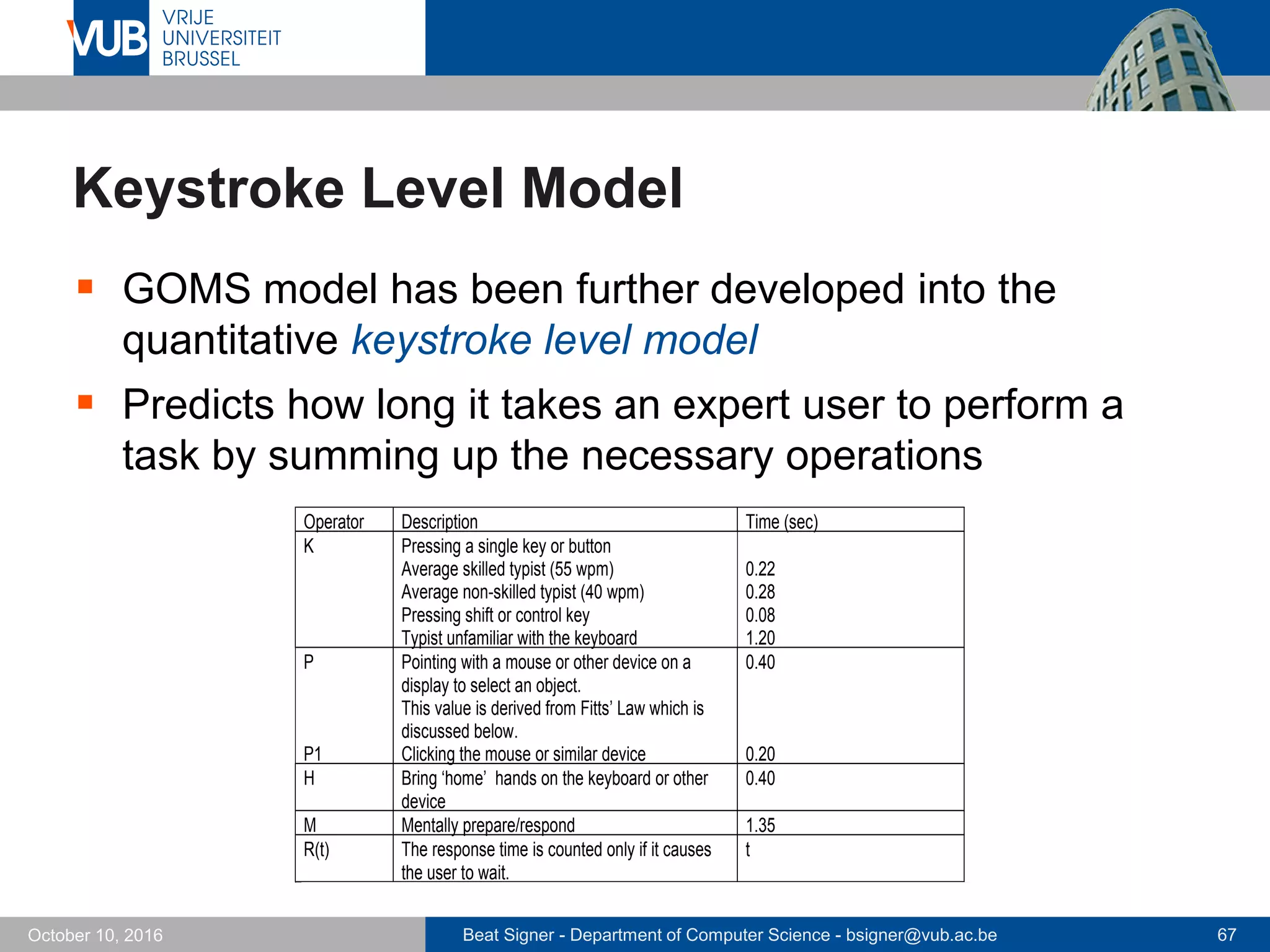 Beat Signer - Department of Computer Science - bsigner@vub.ac.be 67October 10, 2016
Operator Description Time (sec)
K Pressing a single key or button
Average skilled typist (55 wpm)
Average non-skilled typist (40 wpm)
Pressing shift or control key
Typist unfamiliar with the keyboard
0.22
0.28
0.08
1.20
P
P1
Pointing with a mouse or other device on a
display to select an object.
This value is derived from Fitts’ Law which is
discussed below.
Clicking the mouse or similar device
0.40
0.20
H Bring ‘home’ hands on the keyboard or other
device
0.40
M Mentally prepare/respond 1.35
R(t) The response time is counted only if it causes
the user to wait.
t
Keystroke Level Model
 GOMS model has been further developed into the
quantitative keystroke level model
 Predicts how long it takes an expert user to perform a
task by summing up the necessary operations
 