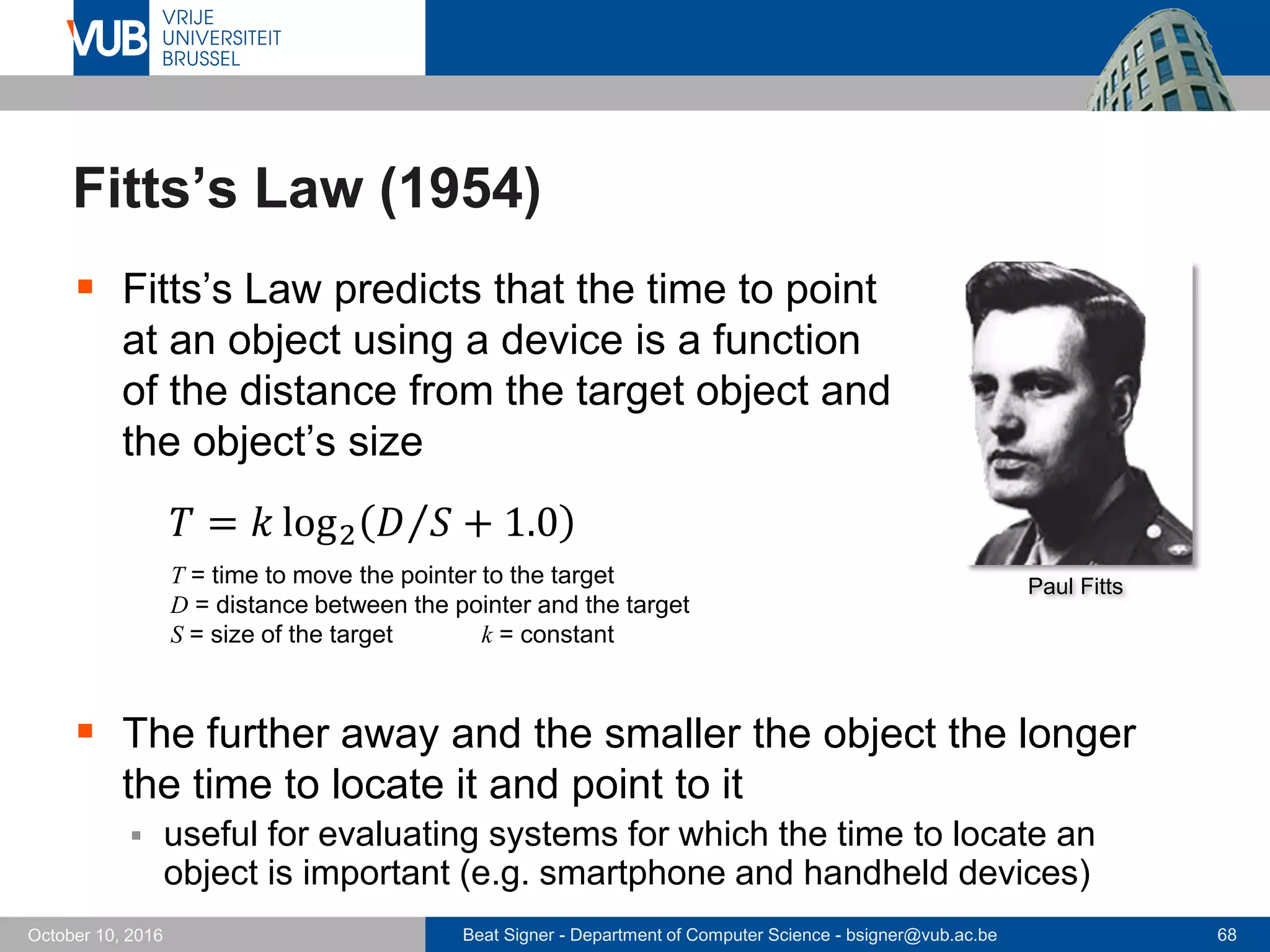 Beat Signer - Department of Computer Science - bsigner@vub.ac.be 68October 10, 2016
Fitts’s Law (1954)
 Fitts’s Law predicts that the time to point
at an object using a device is a function
of the distance from the target object and
the object’s size
𝑇 = 𝑘 log2 𝐷 𝑆 + 1.0
T = time to move the pointer to the target
D = distance between the pointer and the target
S = size of the target k = constant
 The further away and the smaller the object the longer
the time to locate it and point to it
 useful for evaluating systems for which the time to locate an
object is important (e.g. smartphone and handheld devices)
Paul Fitts
 