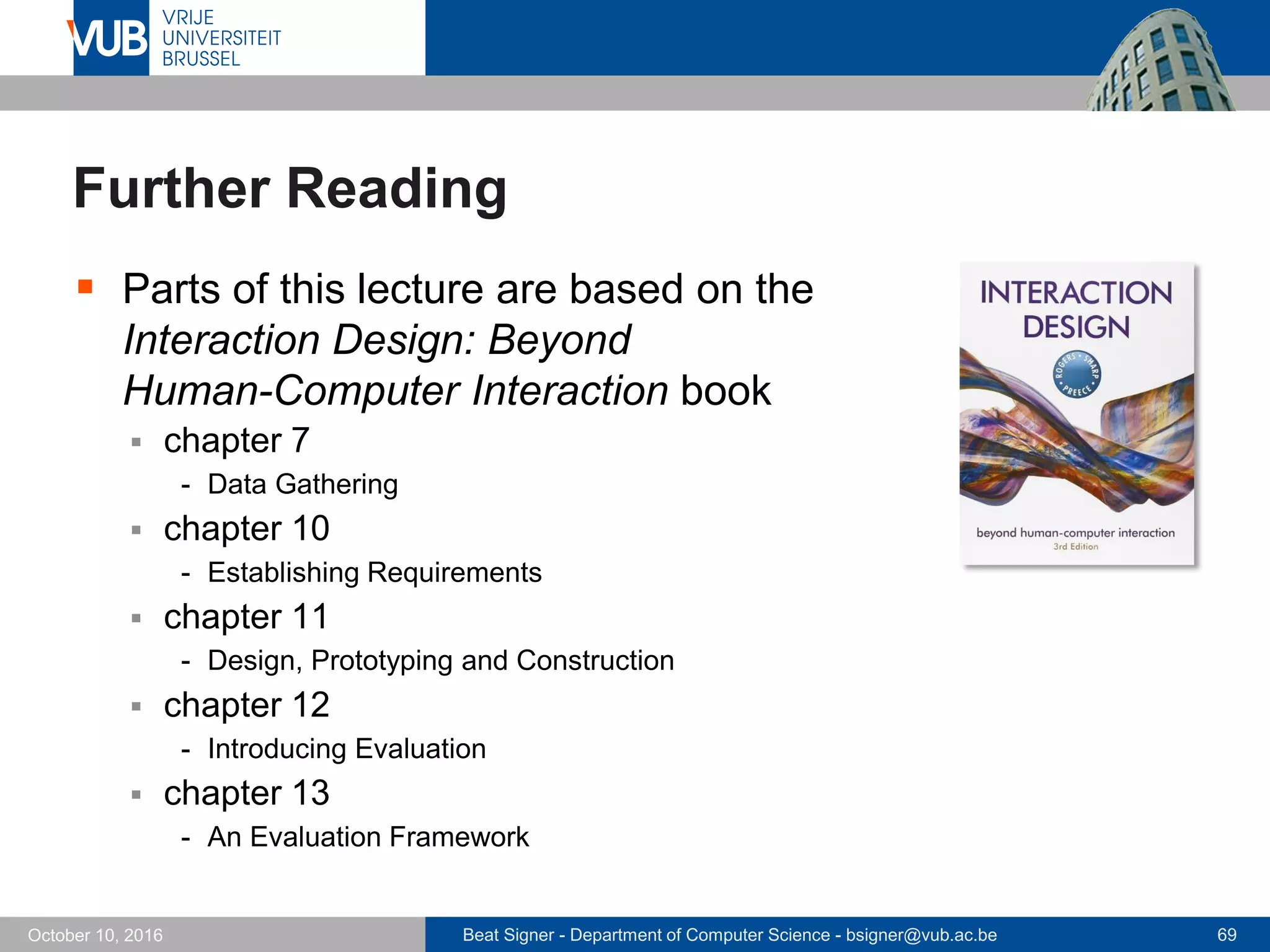 Beat Signer - Department of Computer Science - bsigner@vub.ac.be 69October 10, 2016
Further Reading
 Parts of this lecture are based on the
Interaction Design: Beyond
Human-Computer Interaction book
 chapter 7
- Data Gathering
 chapter 10
- Establishing Requirements
 chapter 11
- Design, Prototyping and Construction
 chapter 12
- Introducing Evaluation
 chapter 13
- An Evaluation Framework
 