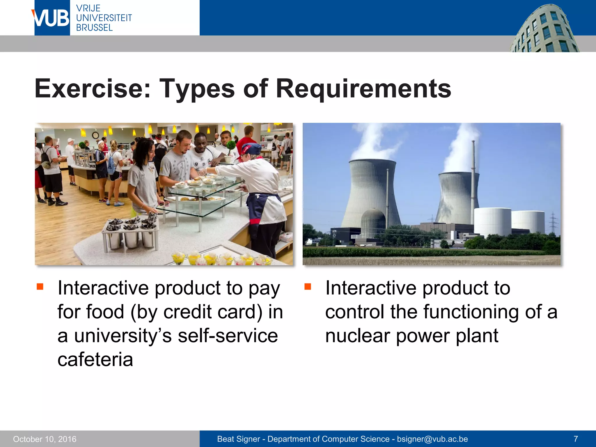 Beat Signer - Department of Computer Science - bsigner@vub.ac.be 7October 10, 2016
Exercise: Types of Requirements
 Interactive product to pay
for food (by credit card) in
a university’s self-service
cafeteria
 Interactive product to
control the functioning of a
nuclear power plant
 