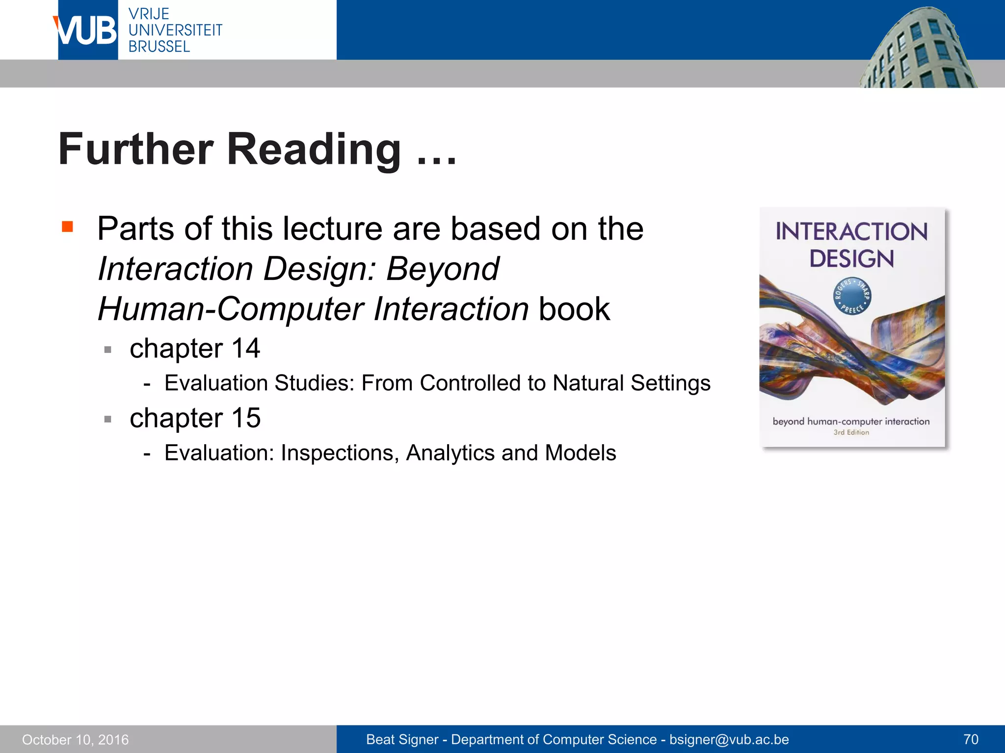 Beat Signer - Department of Computer Science - bsigner@vub.ac.be 70October 10, 2016
Further Reading …
 Parts of this lecture are based on the
Interaction Design: Beyond
Human-Computer Interaction book
 chapter 14
- Evaluation Studies: From Controlled to Natural Settings
 chapter 15
- Evaluation: Inspections, Analytics and Models
 