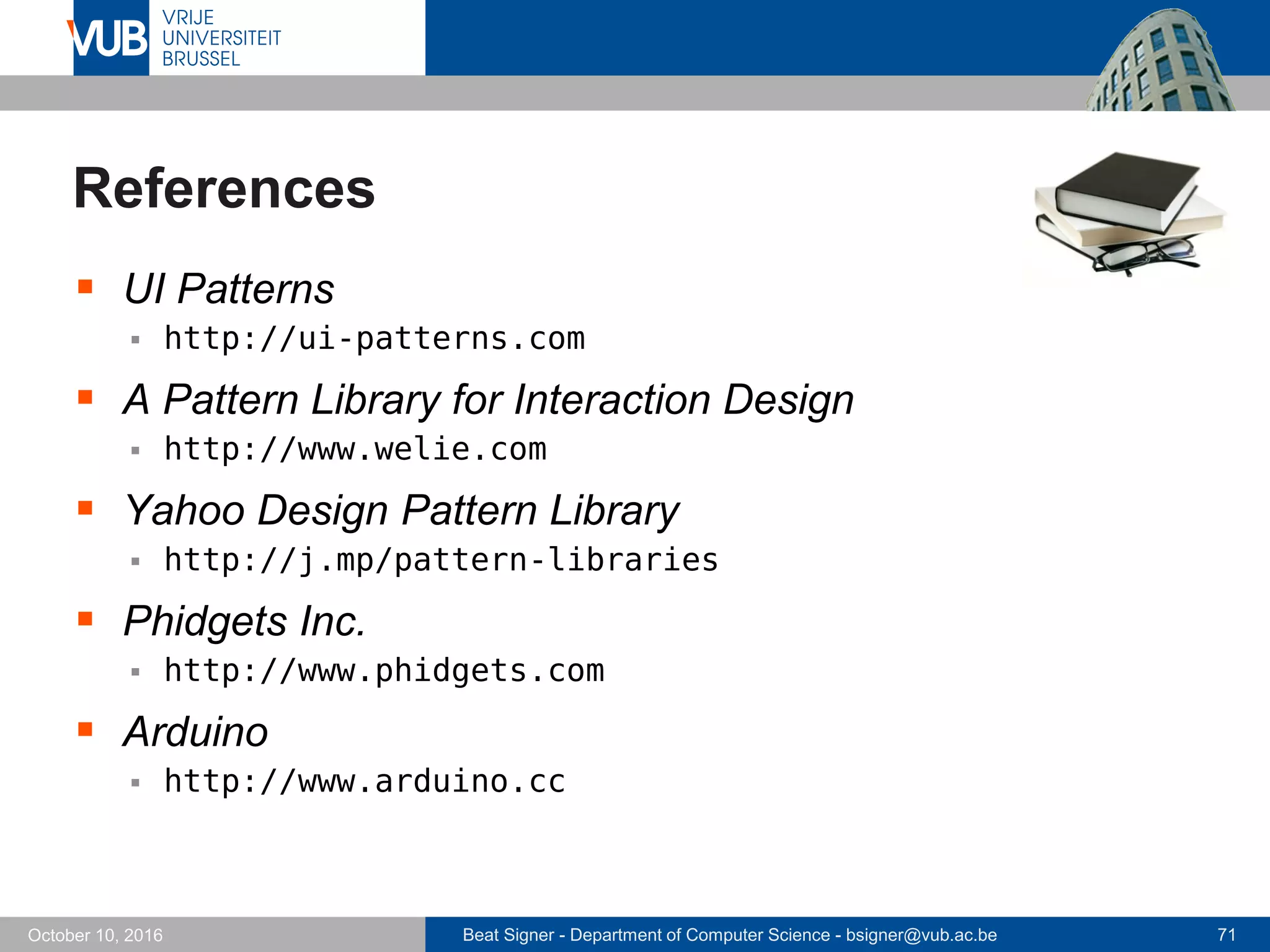 Beat Signer - Department of Computer Science - bsigner@vub.ac.be 71October 10, 2016
References
 UI Patterns
 http://ui-patterns.com
 A Pattern Library for Interaction Design
 http://www.welie.com
 Yahoo Design Pattern Library
 http://j.mp/pattern-libraries
 Phidgets Inc.
 http://www.phidgets.com
 Arduino
 http://www.arduino.cc
 