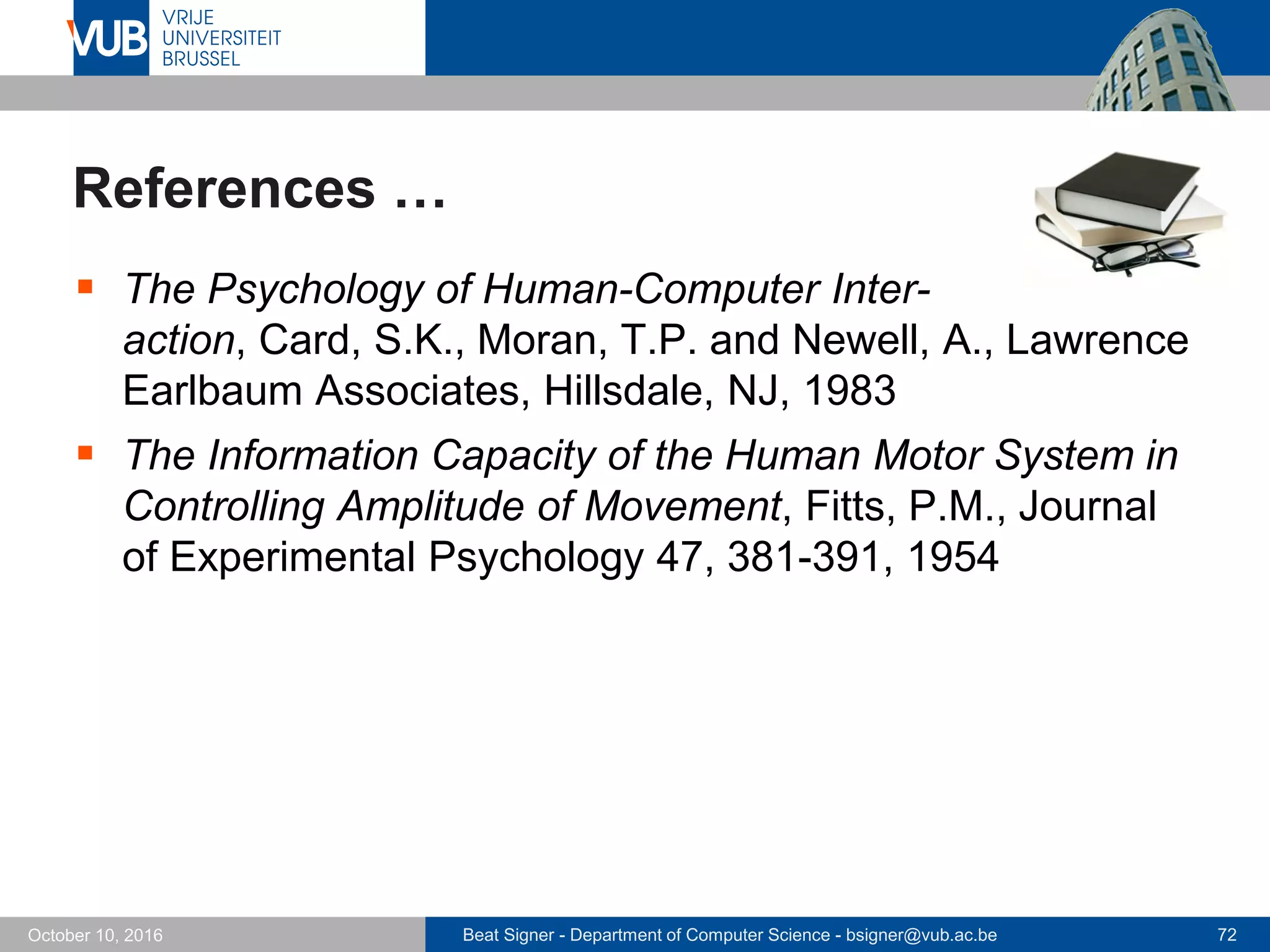 Beat Signer - Department of Computer Science - bsigner@vub.ac.be 72October 10, 2016
References …
 The Psychology of Human-Computer Inter-
action, Card, S.K., Moran, T.P. and Newell, A., Lawrence
Earlbaum Associates, Hillsdale, NJ, 1983
 The Information Capacity of the Human Motor System in
Controlling Amplitude of Movement, Fitts, P.M., Journal
of Experimental Psychology 47, 381-391, 1954
 