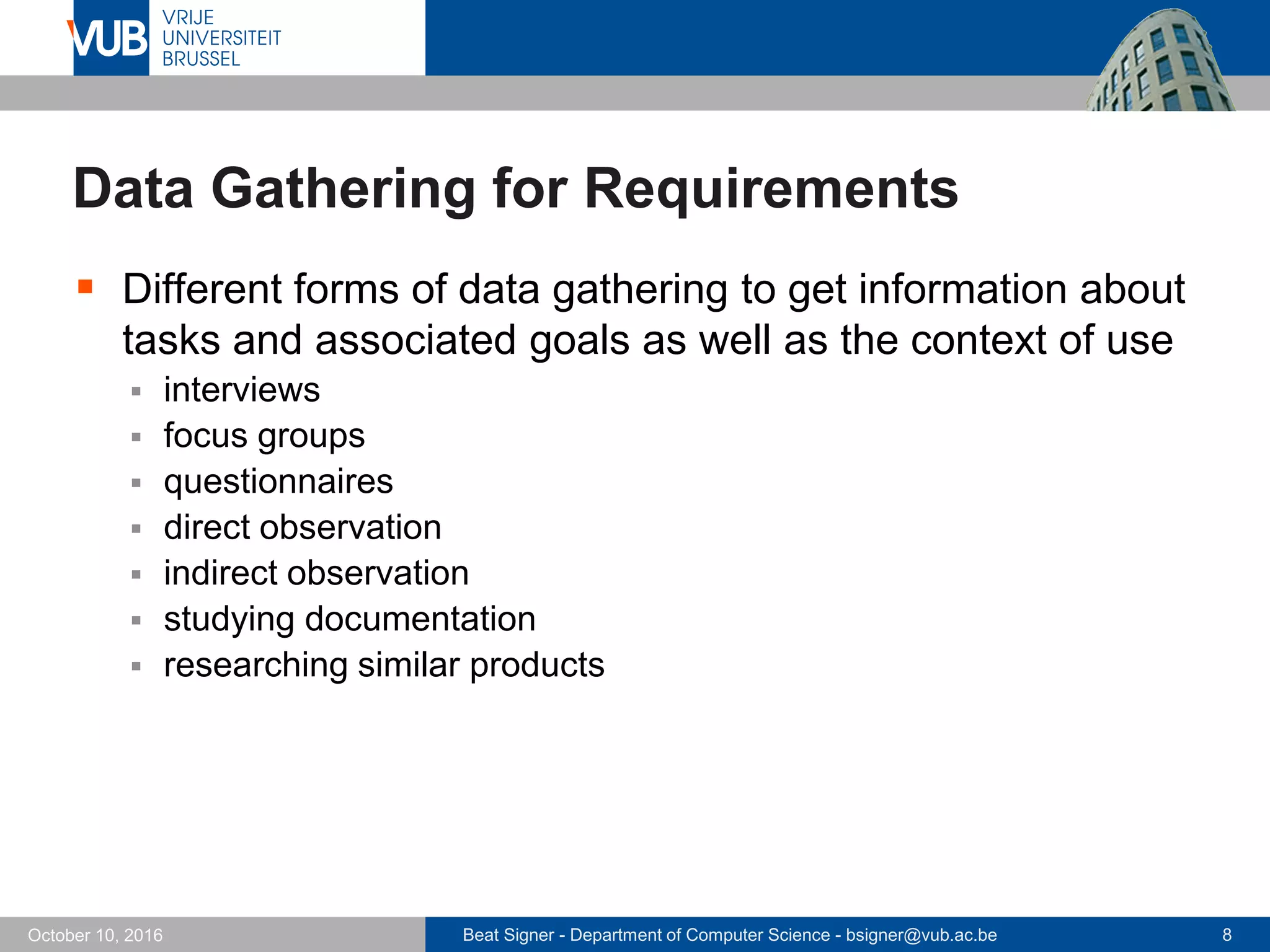 Beat Signer - Department of Computer Science - bsigner@vub.ac.be 8October 10, 2016
Data Gathering for Requirements
 Different forms of data gathering to get information about
tasks and associated goals as well as the context of use
 interviews
 focus groups
 questionnaires
 direct observation
 indirect observation
 studying documentation
 researching similar products
 