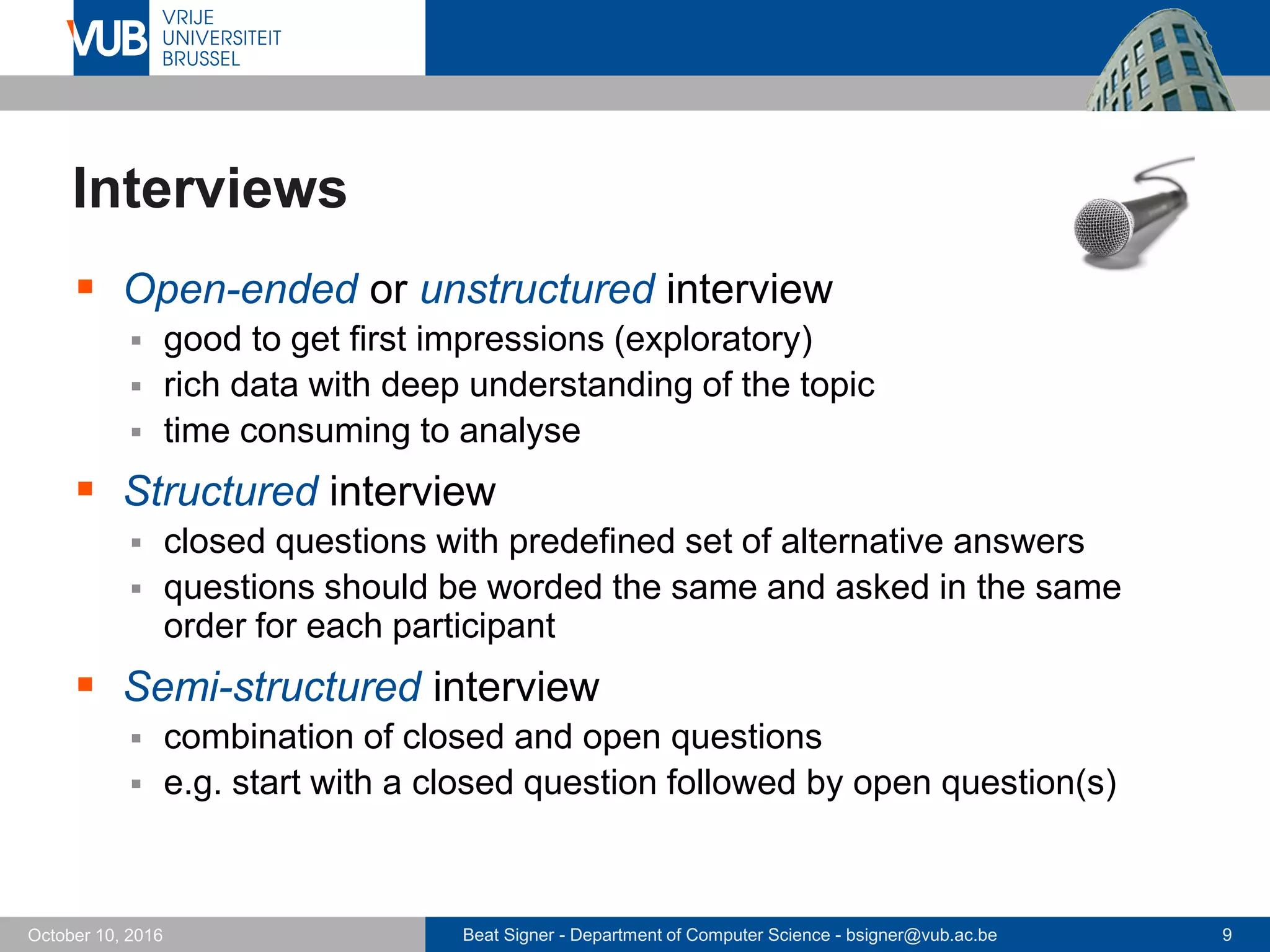 Beat Signer - Department of Computer Science - bsigner@vub.ac.be 9October 10, 2016
Interviews
 Open-ended or unstructured interview
 good to get first impressions (exploratory)
 rich data with deep understanding of the topic
 time consuming to analyse
 Structured interview
 closed questions with predefined set of alternative answers
 questions should be worded the same and asked in the same
order for each participant
 Semi-structured interview
 combination of closed and open questions
 e.g. start with a closed question followed by open question(s)
 