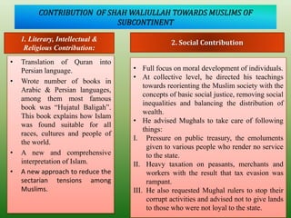 CONTRIBUTION OF SHAH WALIULLAH TOWARDS MUSLIMS OF
SUBCONTINENT
• Translation of Quran into
Persian language.
• Wrote number of books in
Arabic & Persian languages,
among them most famous
book was “Hujatul Baligah”.
This book explains how Islam
was found suitable for all
races, cultures and people of
the world.
• A new and comprehensive
interpretation of Islam.
• A new approach to reduce the
sectarian tensions among
Muslims.
1. Literary, Intellectual &
Religious Contribution:
2. Social Contribution
• Full focus on moral development of individuals.
• At collective level, he directed his teachings
towards reorienting the Muslim society with the
concepts of basic social justice, removing social
inequalities and balancing the distribution of
wealth.
• He advised Mughals to take care of following
things:
I. Pressure on public treasury, the emoluments
given to various people who render no service
to the state.
II. Heavy taxation on peasants, merchants and
workers with the result that tax evasion was
rampant.
III. He also requested Mughal rulers to stop their
corrupt activities and advised not to give lands
to those who were not loyal to the state.
 