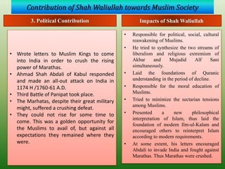 Contribution of Shah Waliullah towards Muslim Society
• Responsible for political, social, cultural
reawakening of Muslims.
• He tried to synthesize the two streams of
liberalism and religious extremism of
Akbar and Mujadid Alf Sani
simultaneously.
• Laid the foundations of Quranic
understanding in the period of decline.
• Responsible for the moral education of
Muslims.
• Tried to minimize the sectarian tensions
among Muslims.
• Presented a new philosophical
interpretation of Islam, thus laid the
foundation of modern Ilm-ul-Kalam and
encouraged others to reinterpret Islam
according to modern requirements.
• At some extent, his letters encouraged
Abdali to invade India and fought against
Marathas. Thus Marathas were crushed.
3. Political Contribution
• Wrote letters to Muslim Kings to come
into India in order to crush the rising
power of Marathas.
• Ahmad Shah Abdali of Kabul responded
and made an all-out attack on India in
1174 H /1760-61 A.D.
• Third Battle of Panipat took place.
• The Marhatas, despite their great military
might, suffered a crushing defeat.
• They could not rise for some time to
come. This was a golden opportunity for
the Muslims to avail of, but against all
expectations they remained where they
were.
Impacts of Shah Waliullah
 